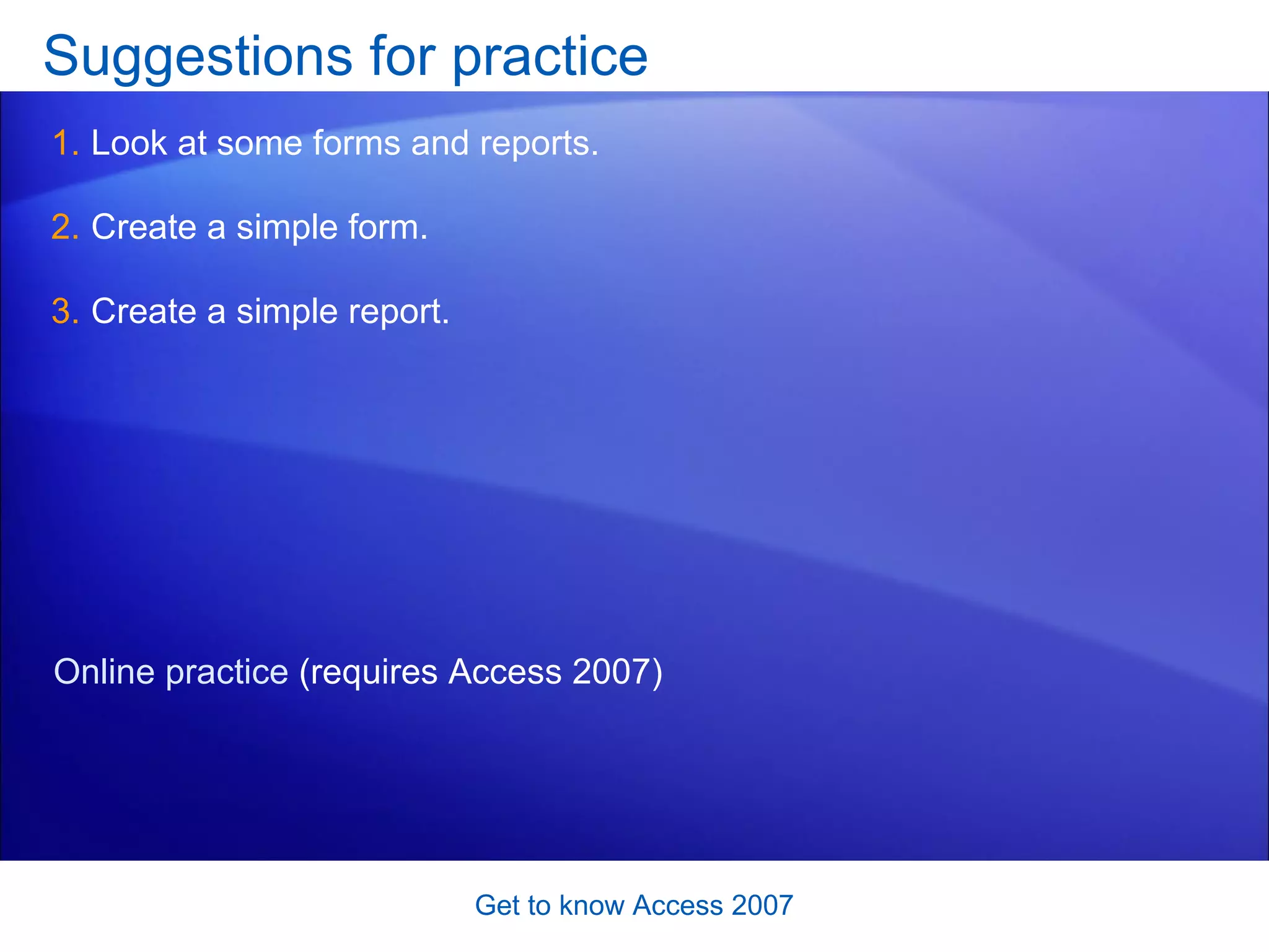 Suggestions for practice Look at some forms and reports.  Create a simple form. Create a simple report.  Get to know Access 2007 Online practice  (requires Access 2007) 