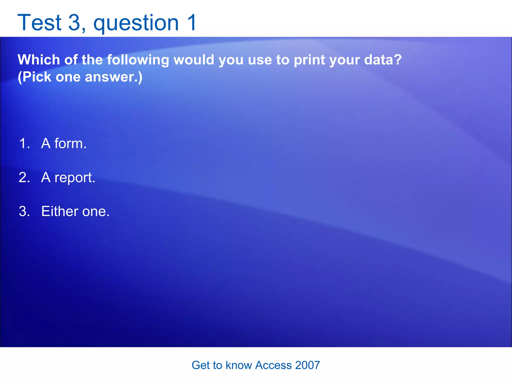 Test 3, question 1 Which of the following would you use to print your data? (Pick one answer.) Get to know Access 2007 A form. A report. Either one.  