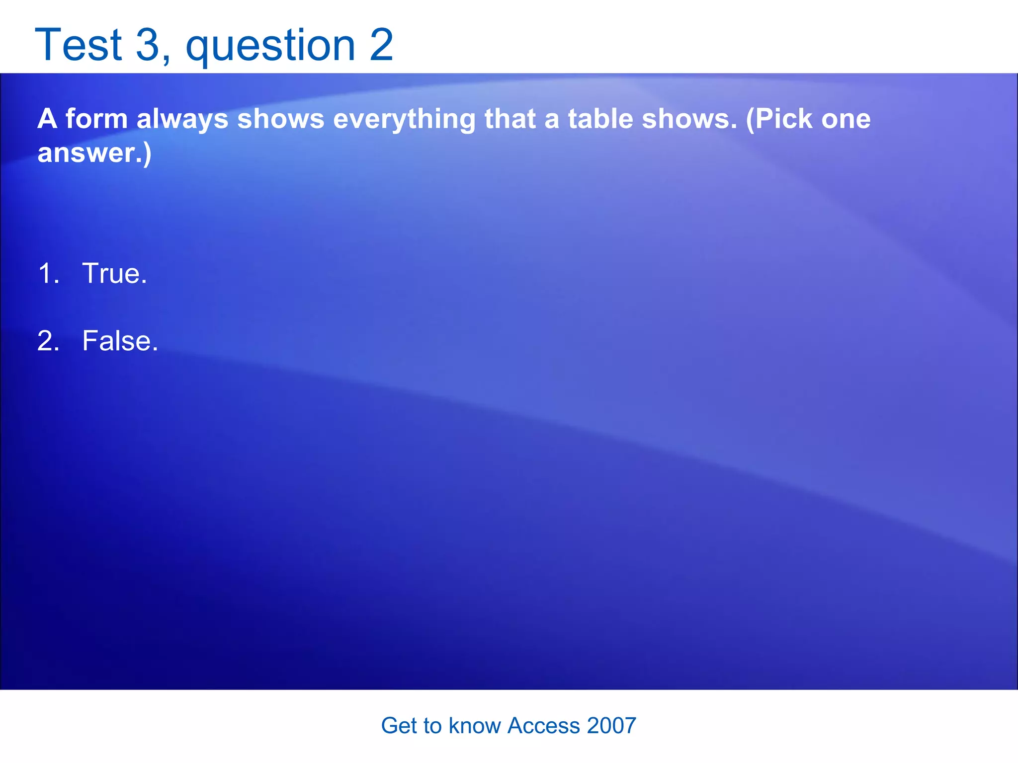 Test 3, question 2 A form always shows everything that a table shows. (Pick one answer.) Get to know Access 2007 True. False.  