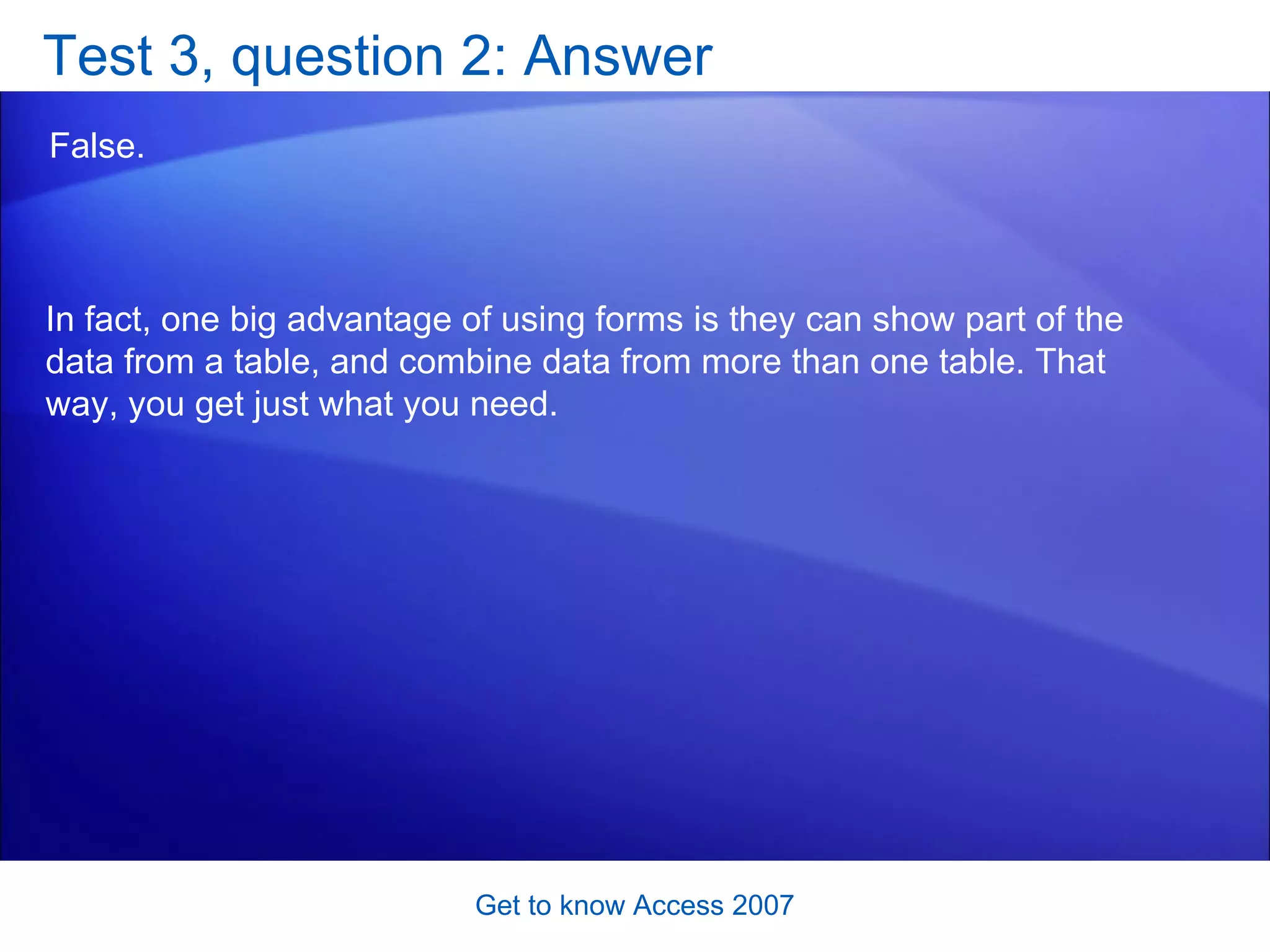 Test 3, question 2: Answer False.  Get to know Access 2007 In fact, one big advantage of using forms is they can show part of the data from a table, and combine data from more than one table. That way, you get just what you need. 