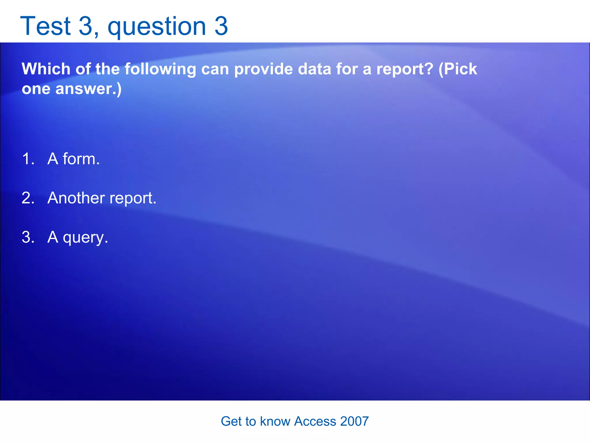 Test 3, question 3 Which of the following can provide data for a report? (Pick one answer.) Get to know Access 2007 A form. Another report. A query.  