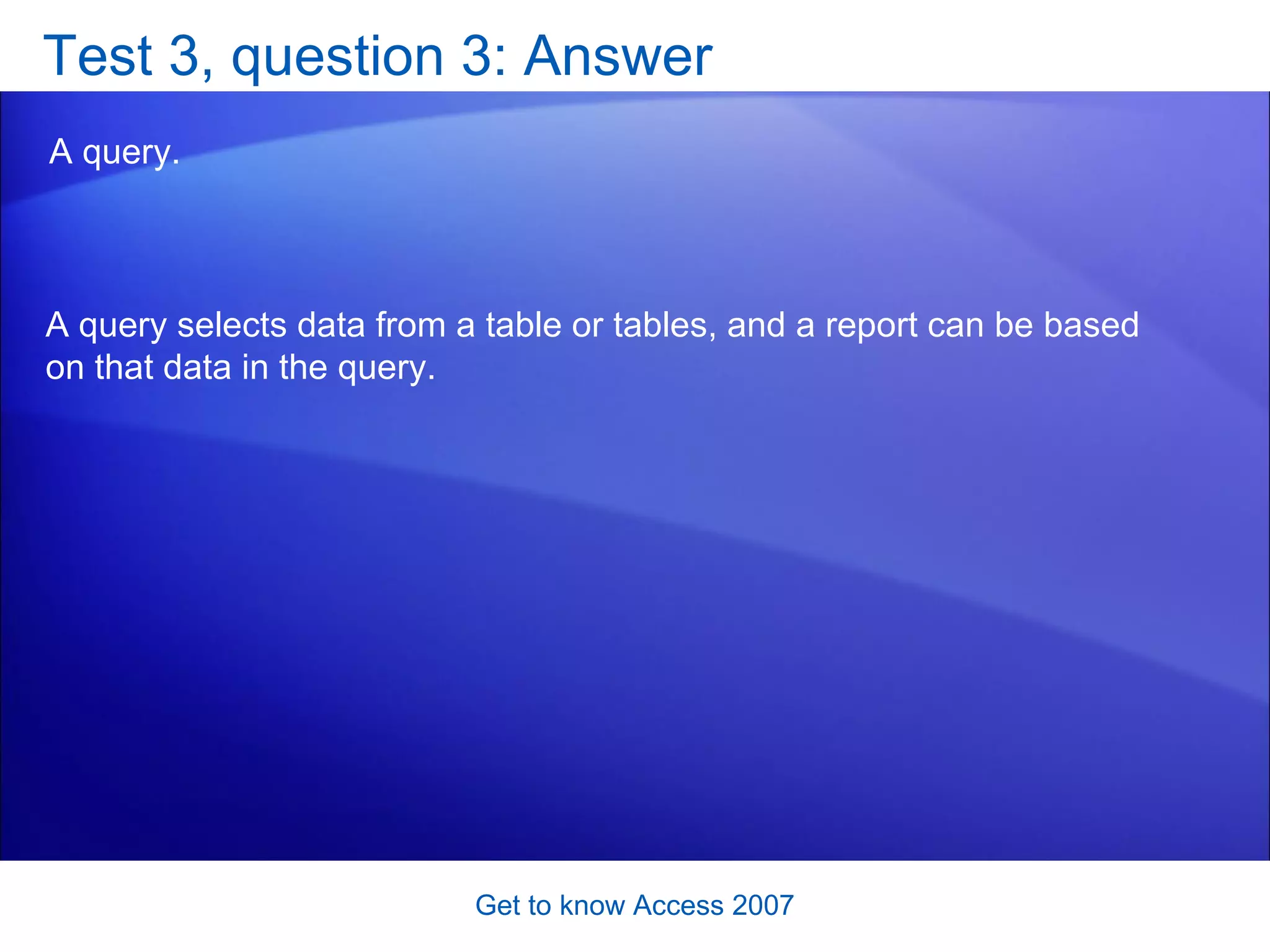 Test 3, question 3: Answer A query.  Get to know Access 2007 A query selects data from a table or tables, and a report can be based on that data in the query.  