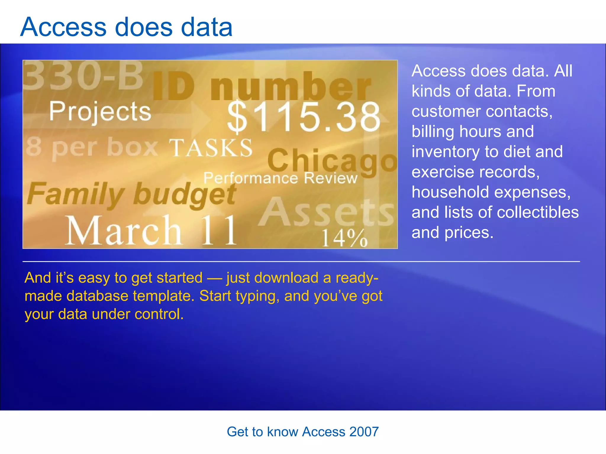 Access does data Get to know Access 2007 Access does data. All kinds of data. From customer contacts, billing hours and inventory to diet and exercise records, household expenses, and lists of collectibles and prices.  And it’s easy to get started — just download a ready-made database template. Start typing, and you’ve got your data under control.  