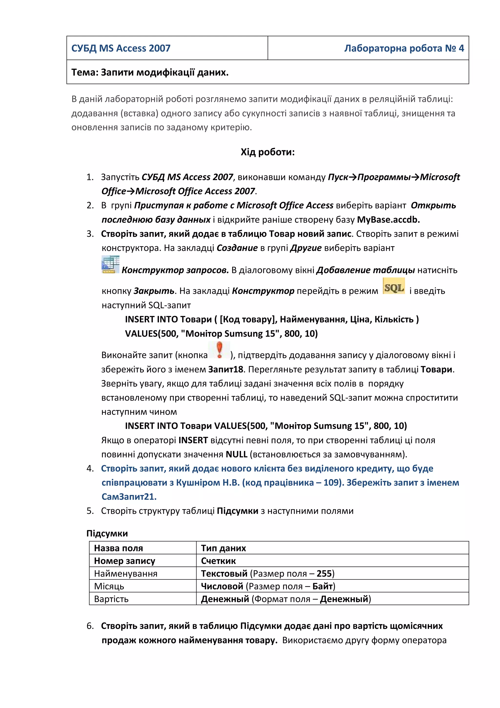CУБД MS Access 2007 Лабораторна робота № 4
Тема: Запити модифікації даних.
В даній лабораторній роботі розглянемо запити модифікації даних в реляційній таблиці:
додавання (вставка) одного запису або сукупності записів з наявної таблиці, знищення та
оновлення записів по заданому критерію.
Хід роботи:
1. Запустіть СУБД MS Access 2007, виконавши команду Пуск→Программы→Microsoft
Office→Microsoft Office Access 2007.
2. В групі Приступая к работе с Microsoft Office Access виберіть варіант Открыть
последнюю базу данных і відкрийте раніше створену базу MyBase.accdb.
3. Створіть запит, який додає в таблицю Товар новий запис. Створіть запит в режимі
конструктора. На закладці Создание в групі Другие виберіть варіант
Конструктор запросов. В діалоговому вікні Добавление таблицы натисніть
кнопку Закрыть. На закладці Конструктор перейдіть в режим і введіть
наступний SQL-запит
INSERT INTO Товари ( [Код товару], Найменування, Ціна, Кількість )
VALUES(500, "Монітор Sumsung 15", 800, 10)
Виконайте запит (кнопка ), підтвердіть додавання запису у діалоговому вікні і
збережіть його з іменем Запит18. Перегляньте результат запиту в таблиці Товари.
Зверніть увагу, якщо для таблиці задані значення всіх полів в порядку
встановленому при створенні таблиці, то наведений SQL-запит можна спроститити
наступним чином
INSERT INTO Товари VALUES(500, "Монітор Sumsung 15", 800, 10)
Якщо в операторі INSERT відсутні певні поля, то при створенні таблиці ці поля
повинні допускати значення NULL (встановлюється за замовчуванням).
4. Створіть запит, який додає нового клієнта без виділеного кредиту, що буде
співпрацювати з Кушніром Н.В. (код працівника – 109). Збережіть запит з іменем
СамЗапит21.
5. Створіть структуру таблиці Підсумки з наступними полями
Підсумки
Назва поля Тип даних
Номер запису Счеткик
Найменування Текстовый (Размер поля – 255)
Місяць Числовой (Размер поля – Байт)
Вартість Денежный (Формат поля – Денежный)
6. Створіть запит, який в таблицю Підсумки додає дані про вартість щомісячних
продаж кожного найменування товару. Використаємо другу форму оператора
 