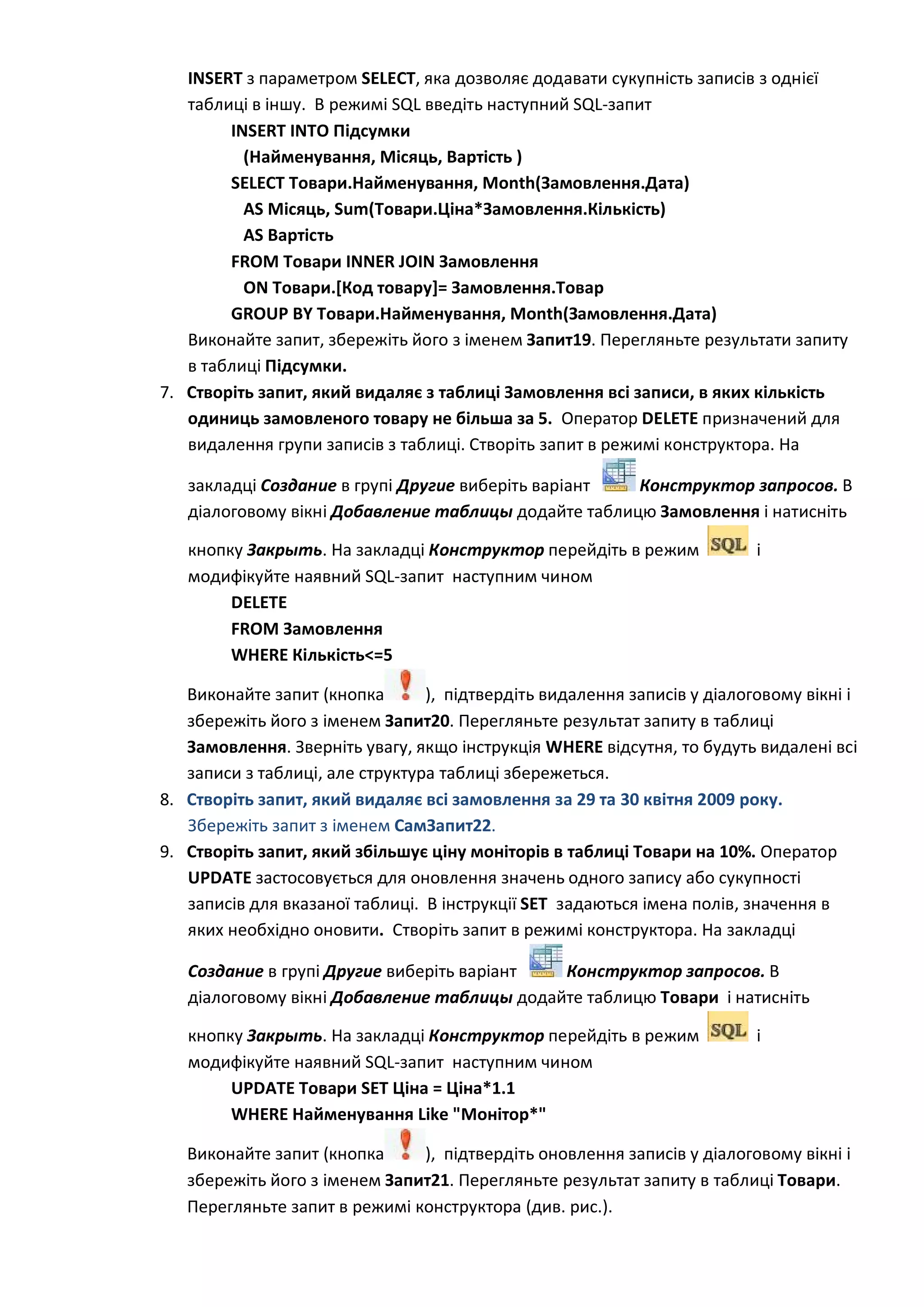 INSERT з параметром SELECT, яка дозволяє додавати сукупність записів з однієї
таблиці в іншу. В режимі SQL введіть наступний SQL-запит
INSERT INTO Підсумки
(Найменування, Місяць, Вартість )
SELECT Товари.Найменування, Month(Замовлення.Дата)
AS Місяць, Sum(Товари.Ціна*Замовлення.Кількість)
AS Вартість
FROM Товари INNER JOIN Замовлення
ON Товари.[Код товару]= Замовлення.Товар
GROUP BY Товари.Найменування, Month(Замовлення.Дата)
Виконайте запит, збережіть його з іменем Запит19. Перегляньте результати запиту
в таблиці Підсумки.
7. Створіть запит, який видаляє з таблиці Замовлення всі записи, в яких кількість
одиниць замовленого товару не більша за 5. Оператор DELETE призначений для
видалення групи записів з таблиці. Створіть запит в режимі конструктора. На
закладці Создание в групі Другие виберіть варіант Конструктор запросов. В
діалоговому вікні Добавление таблицы додайте таблицю Замовлення і натисніть
кнопку Закрыть. На закладці Конструктор перейдіть в режим і
модифікуйте наявний SQL-запит наступним чином
DELETE
FROM Замовлення
WHERE Кількість<=5
Виконайте запит (кнопка ), підтвердіть видалення записів у діалоговому вікні і
збережіть його з іменем Запит20. Перегляньте результат запиту в таблиці
Замовлення. Зверніть увагу, якщо інструкція WHERE відсутня, то будуть видалені всі
записи з таблиці, але структура таблиці збережеться.
8. Створіть запит, який видаляє всі замовлення за 29 та 30 квітня 2009 року.
Збережіть запит з іменем СамЗапит22.
9. Створіть запит, який збільшує ціну моніторів в таблиці Товари на 10%. Оператор
UPDATE застосовується для оновлення значень одного запису або сукупності
записів для вказаної таблиці. В інструкції SET задаються імена полів, значення в
яких необхідно оновити. Створіть запит в режимі конструктора. На закладці
Создание в групі Другие виберіть варіант Конструктор запросов. В
діалоговому вікні Добавление таблицы додайте таблицю Товари і натисніть
кнопку Закрыть. На закладці Конструктор перейдіть в режим і
модифікуйте наявний SQL-запит наступним чином
UPDATE Товари SET Ціна = Ціна*1.1
WHERE Найменування Like "Монітор*"
Виконайте запит (кнопка ), підтвердіть оновлення записів у діалоговому вікні і
збережіть його з іменем Запит21. Перегляньте результат запиту в таблиці Товари.
Перегляньте запит в режимі конструктора (див. рис.).
 