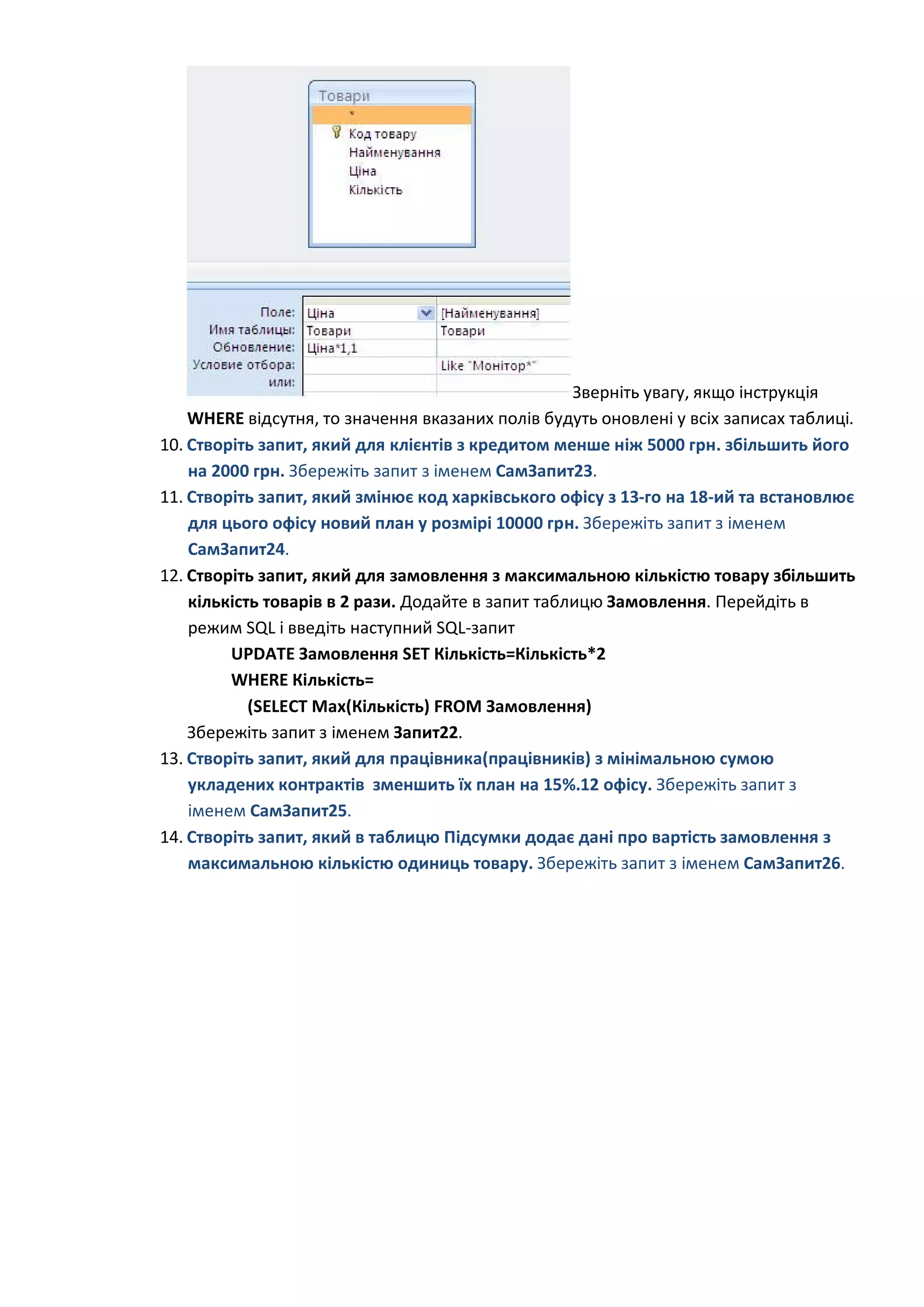 Зверніть увагу, якщо інструкція
WHERE відсутня, то значення вказаних полів будуть оновлені у всіх записах таблиці.
10. Створіть запит, який для клієнтів з кредитом менше ніж 5000 грн. збільшить його
на 2000 грн. Збережіть запит з іменем СамЗапит23.
11. Створіть запит, який змінює код харківського офісу з 13-го на 18-ий та встановлює
для цього офісу новий план у розмірі 10000 грн. Збережіть запит з іменем
СамЗапит24.
12. Створіть запит, який для замовлення з максимальною кількістю товару збільшить
кількість товарів в 2 рази. Додайте в запит таблицю Замовлення. Перейдіть в
режим SQL і введіть наступний SQL-запит
UPDATE Замовлення SET Кількість=Кількість*2
WHERE Кількість=
(SELECT Max(Кількість) FROM Замовлення)
Збережіть запит з іменем Запит22.
13. Створіть запит, який для працівника(працівників) з мінімальною сумою
укладених контрактів зменшить їх план на 15%.12 офісу. Збережіть запит з
іменем СамЗапит25.
14. Створіть запит, який в таблицю Підсумки додає дані про вартість замовлення з
максимальною кількістю одиниць товару. Збережіть запит з іменем СамЗапит26.
 