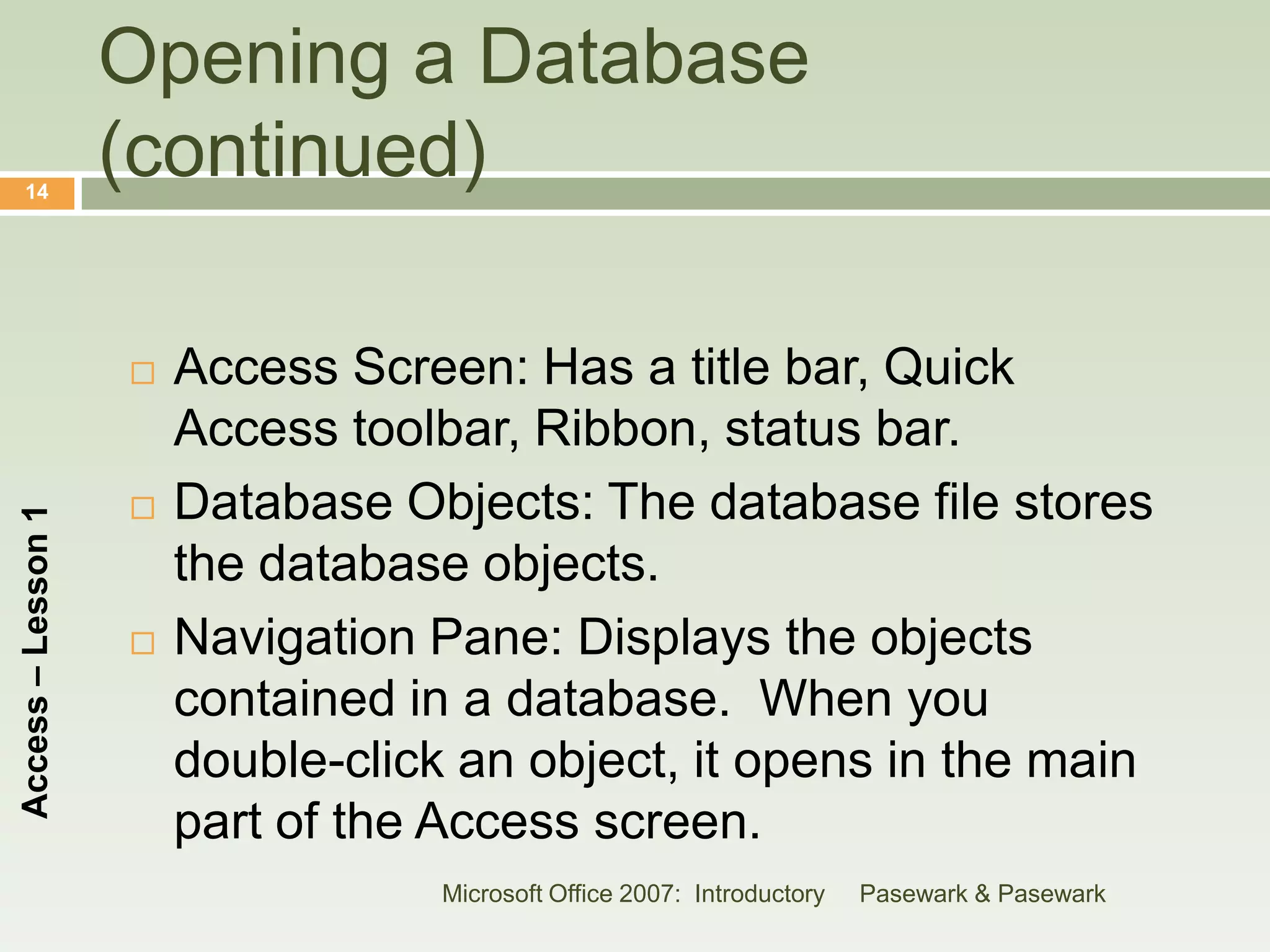 Opening a Database
    14
                    (continued)

                       Access Screen: Has a title bar, Quick
                        Access toolbar, Ribbon, status bar.
                       Database Objects: The database file stores
Access – Lesson 1




                        the database objects.
                       Navigation Pane: Displays the objects
                        contained in a database. When you
                        double-click an object, it opens in the main
                        part of the Access screen.
                                    Microsoft Office 2007: Introductory   Pasewark & Pasewark
 
