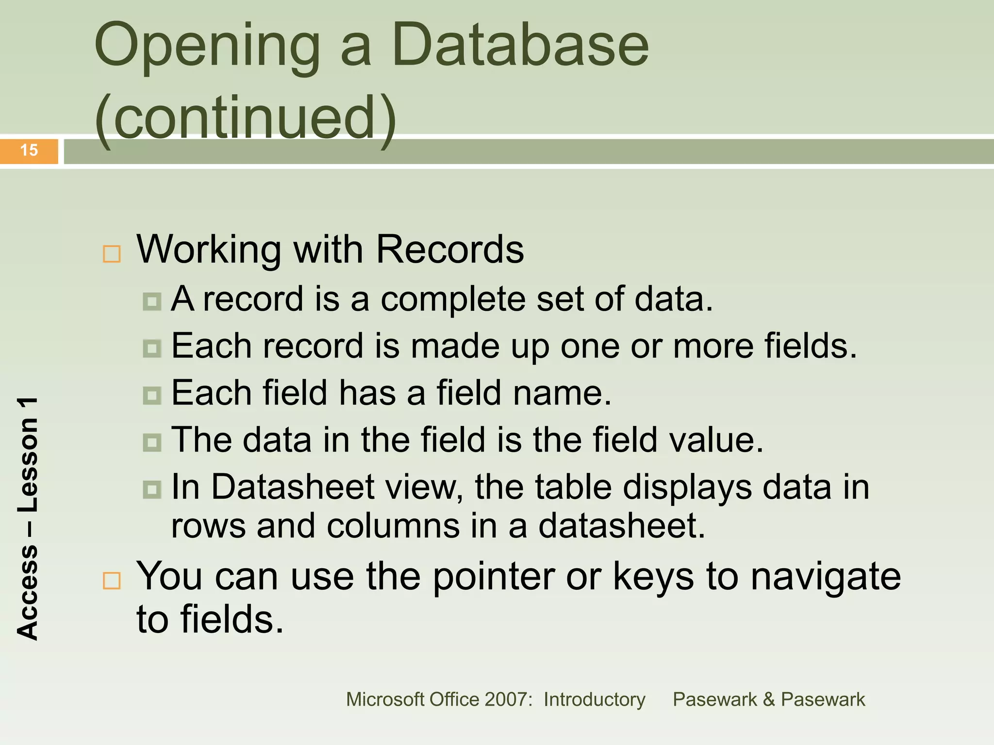 Opening a Database
    15
                    (continued)

                       Working with Records
                        A  record is a complete set of data.
                         Each record is made up one or more fields.
                         Each field has a field name.
Access – Lesson 1




                         The data in the field is the field value.
                         In Datasheet view, the table displays data in
                          rows and columns in a datasheet.
                       You can use the pointer or keys to navigate
                        to fields.
                                     Microsoft Office 2007: Introductory   Pasewark & Pasewark
 