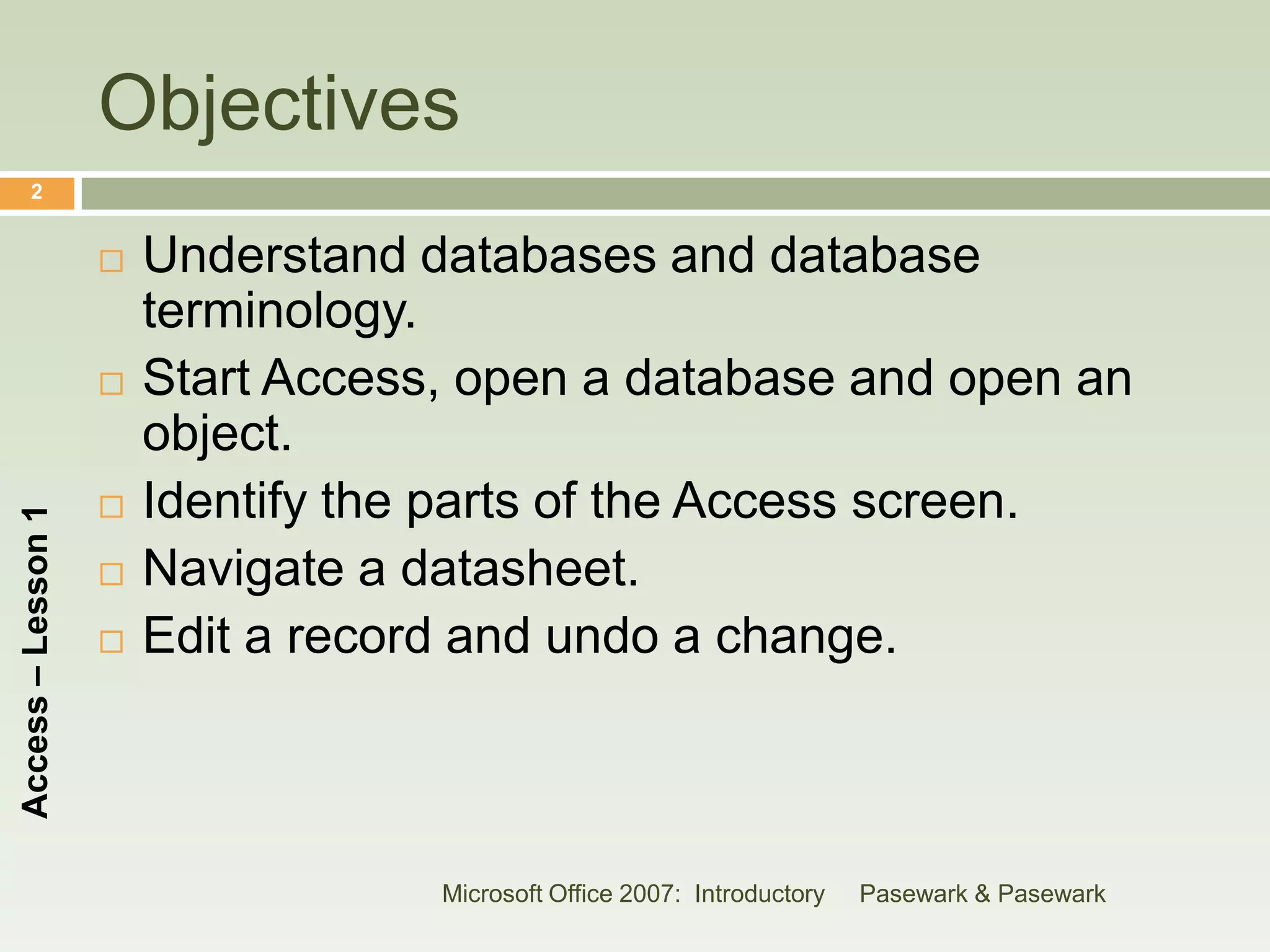 Objectives
      2


                       Understand databases and database
                        terminology.
                       Start Access, open a database and open an
                        object.
                       Identify the parts of the Access screen.
Access – Lesson 1




                       Navigate a datasheet.
                       Edit a record and undo a change.



                                    Microsoft Office 2007: Introductory   Pasewark & Pasewark
 