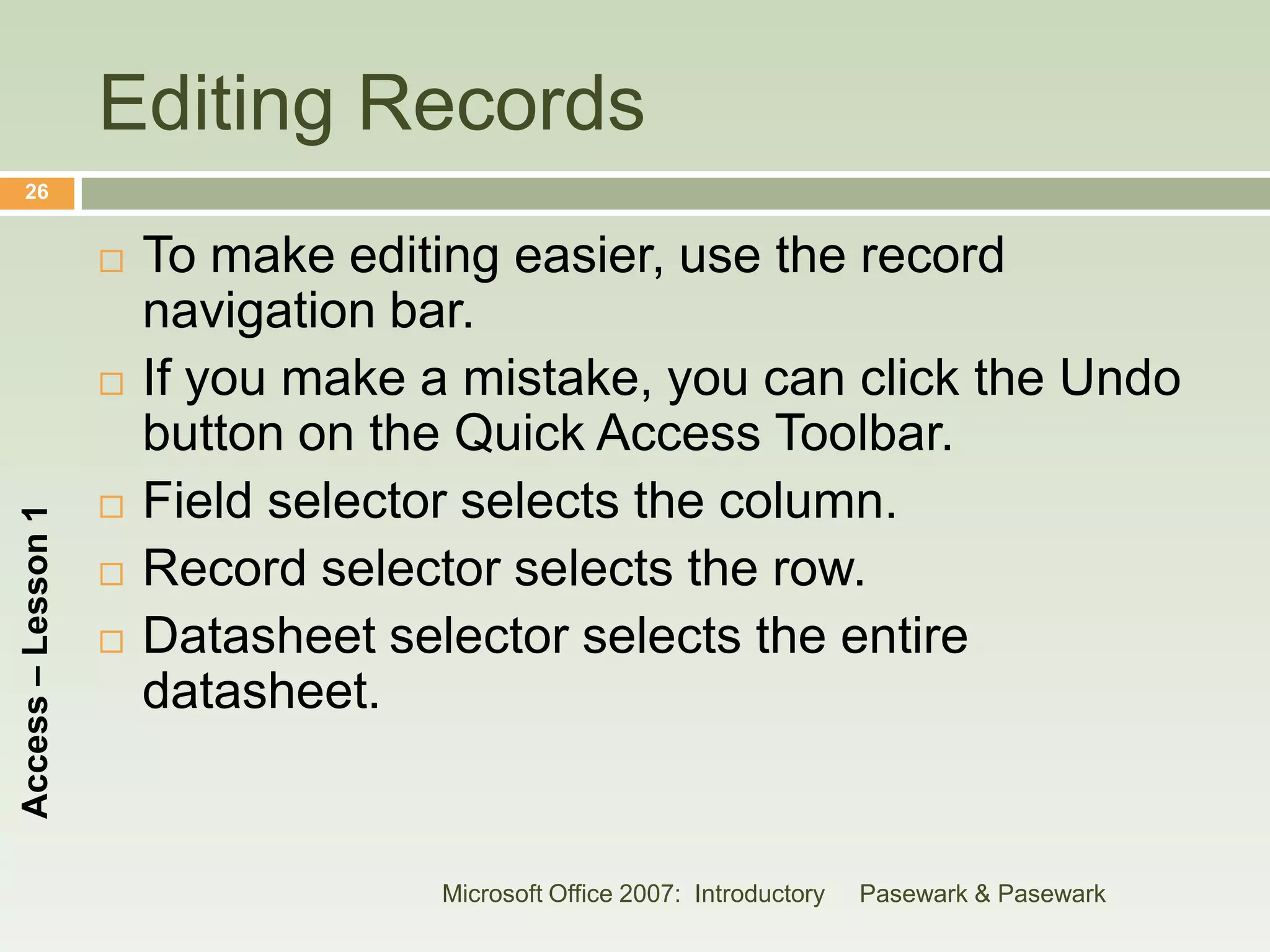 Editing Records
    26


                       To make editing easier, use the record
                        navigation bar.
                       If you make a mistake, you can click the Undo
                        button on the Quick Access Toolbar.
                       Field selector selects the column.
Access – Lesson 1




                       Record selector selects the row.
                       Datasheet selector selects the entire
                        datasheet.


                                    Microsoft Office 2007: Introductory   Pasewark & Pasewark
 