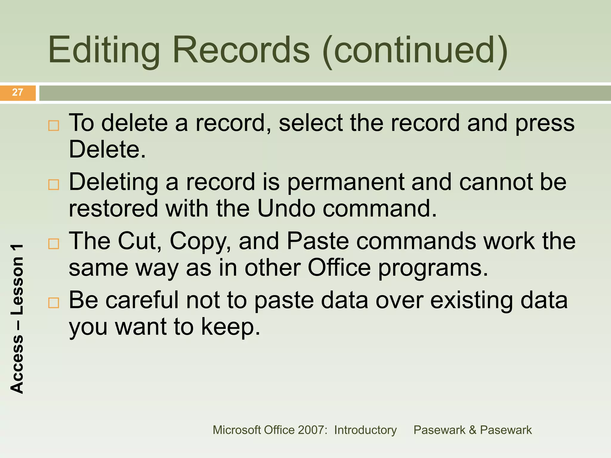 Editing Records (continued)
    27


                       To delete a record, select the record and press
                        Delete.
                       Deleting a record is permanent and cannot be
                        restored with the Undo command.
                       The Cut, Copy, and Paste commands work the
Access – Lesson 1




                        same way as in other Office programs.
                       Be careful not to paste data over existing data
                        you want to keep.



                                     Microsoft Office 2007: Introductory   Pasewark & Pasewark
 