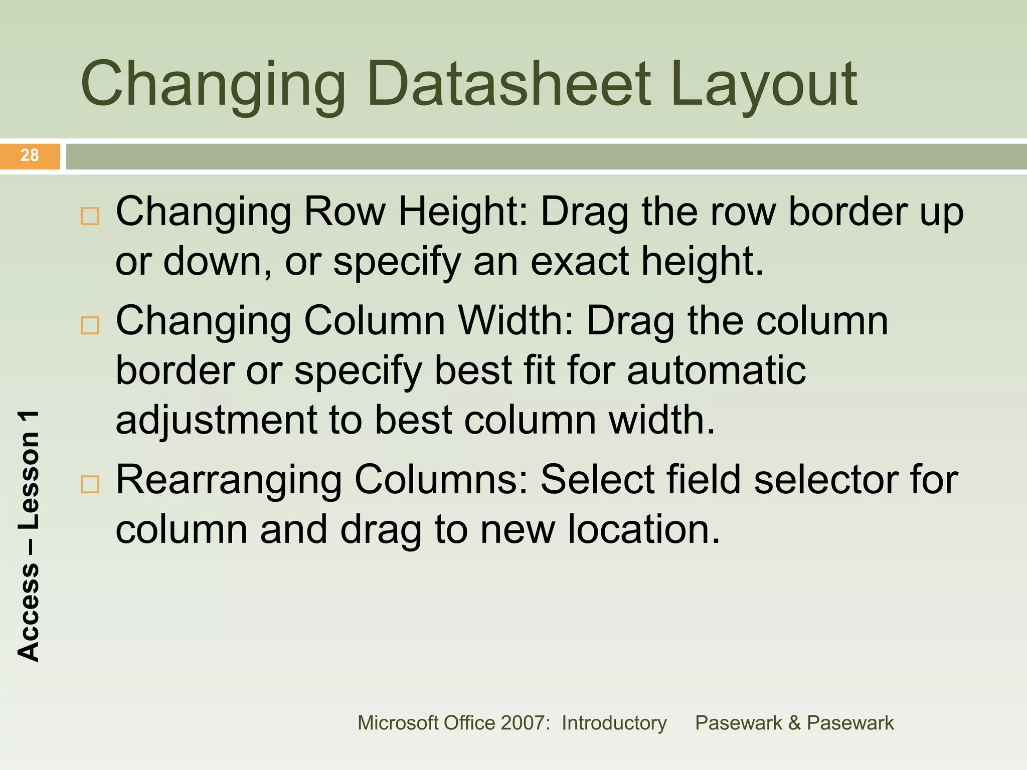 Changing Datasheet Layout
    28


                       Changing Row Height: Drag the row border up
                        or down, or specify an exact height.
                       Changing Column Width: Drag the column
                        border or specify best fit for automatic
                        adjustment to best column width.
Access – Lesson 1




                       Rearranging Columns: Select field selector for
                        column and drag to new location.



                                     Microsoft Office 2007: Introductory   Pasewark & Pasewark
 