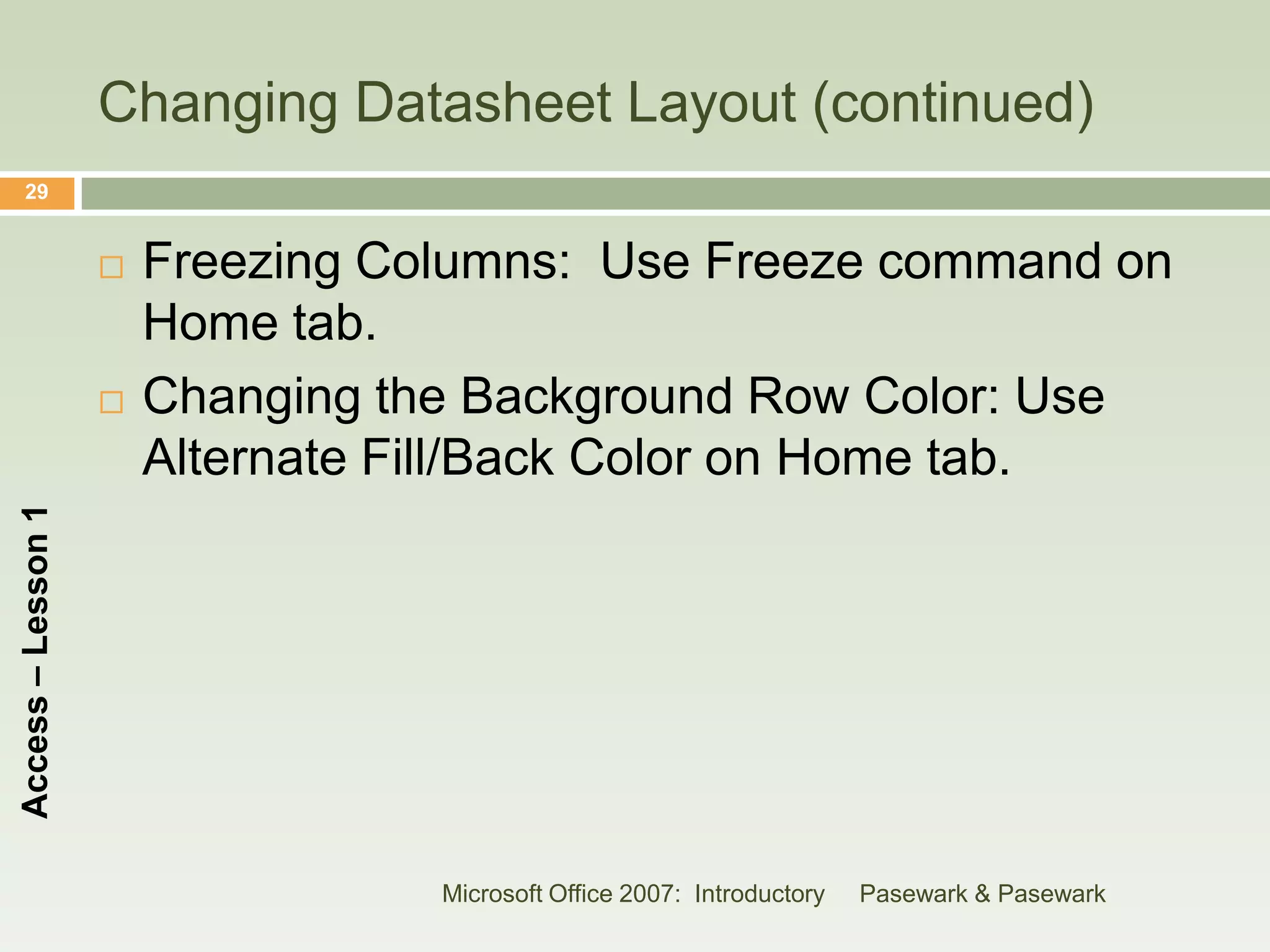 Changing Datasheet Layout (continued)
    29


                       Freezing Columns: Use Freeze command on
                        Home tab.
                       Changing the Background Row Color: Use
                        Alternate Fill/Back Color on Home tab.
Access – Lesson 1




                                   Microsoft Office 2007: Introductory   Pasewark & Pasewark
 