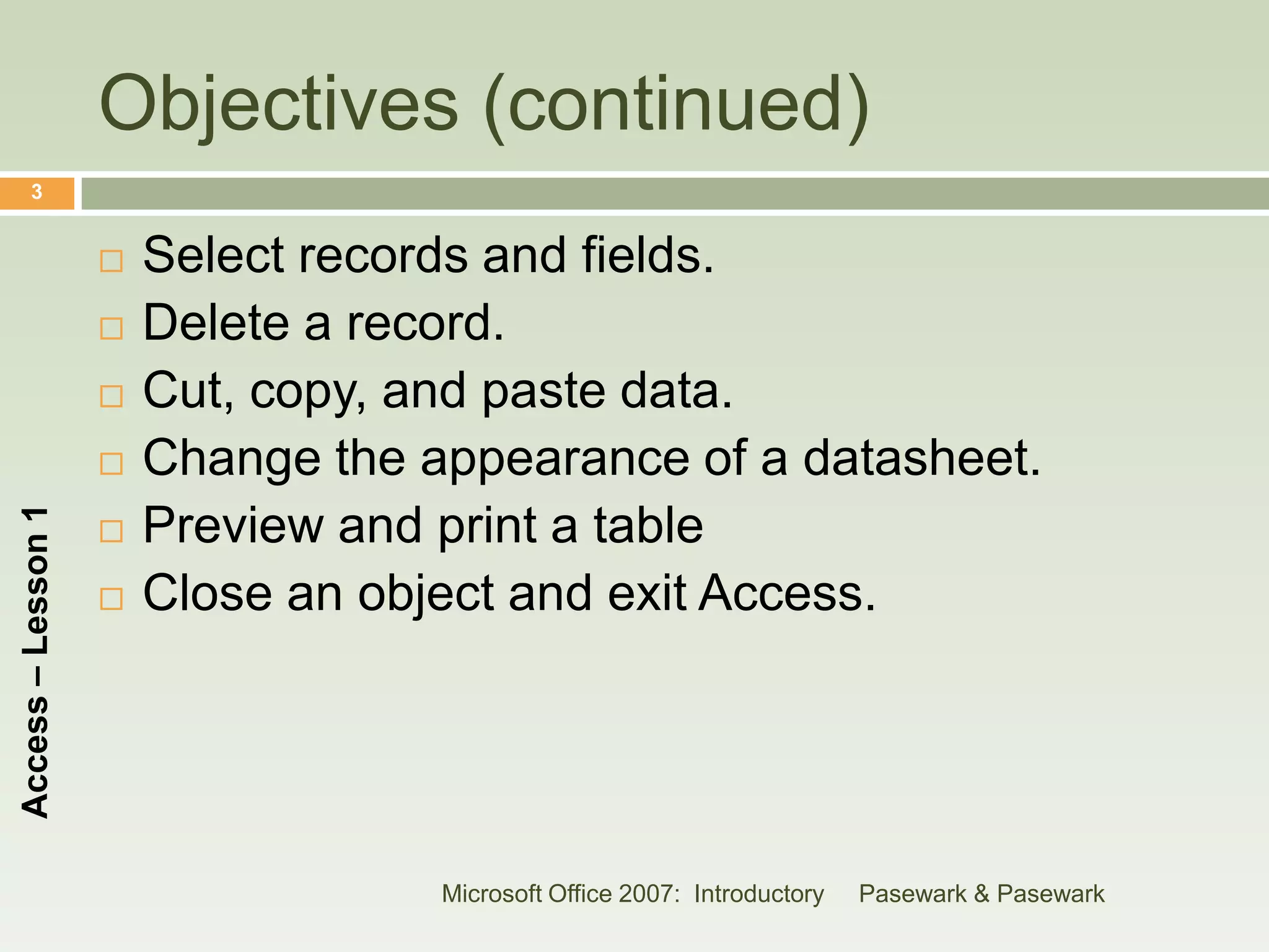 Objectives (continued)
      3


                       Select records and fields.
                       Delete a record.
                       Cut, copy, and paste data.
                       Change the appearance of a datasheet.
Access – Lesson 1




                       Preview and print a table
                       Close an object and exit Access.




                                    Microsoft Office 2007: Introductory   Pasewark & Pasewark
 