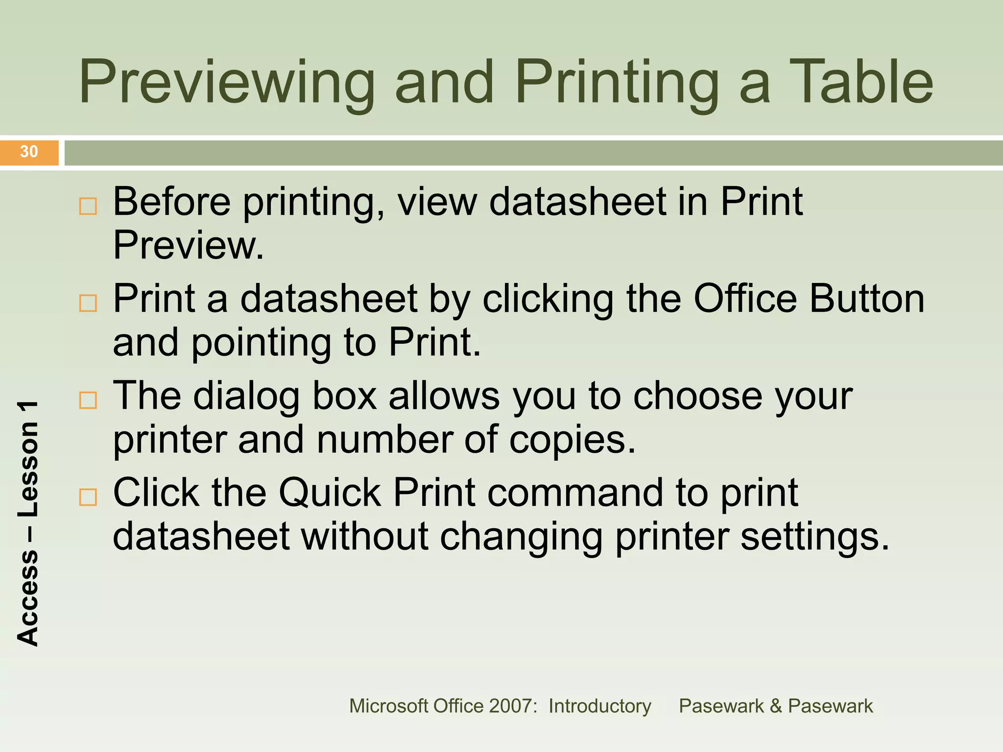 Previewing and Printing a Table
    30


                       Before printing, view datasheet in Print
                        Preview.
                       Print a datasheet by clicking the Office Button
                        and pointing to Print.
                       The dialog box allows you to choose your
Access – Lesson 1




                        printer and number of copies.
                       Click the Quick Print command to print
                        datasheet without changing printer settings.



                                     Microsoft Office 2007: Introductory   Pasewark & Pasewark
 