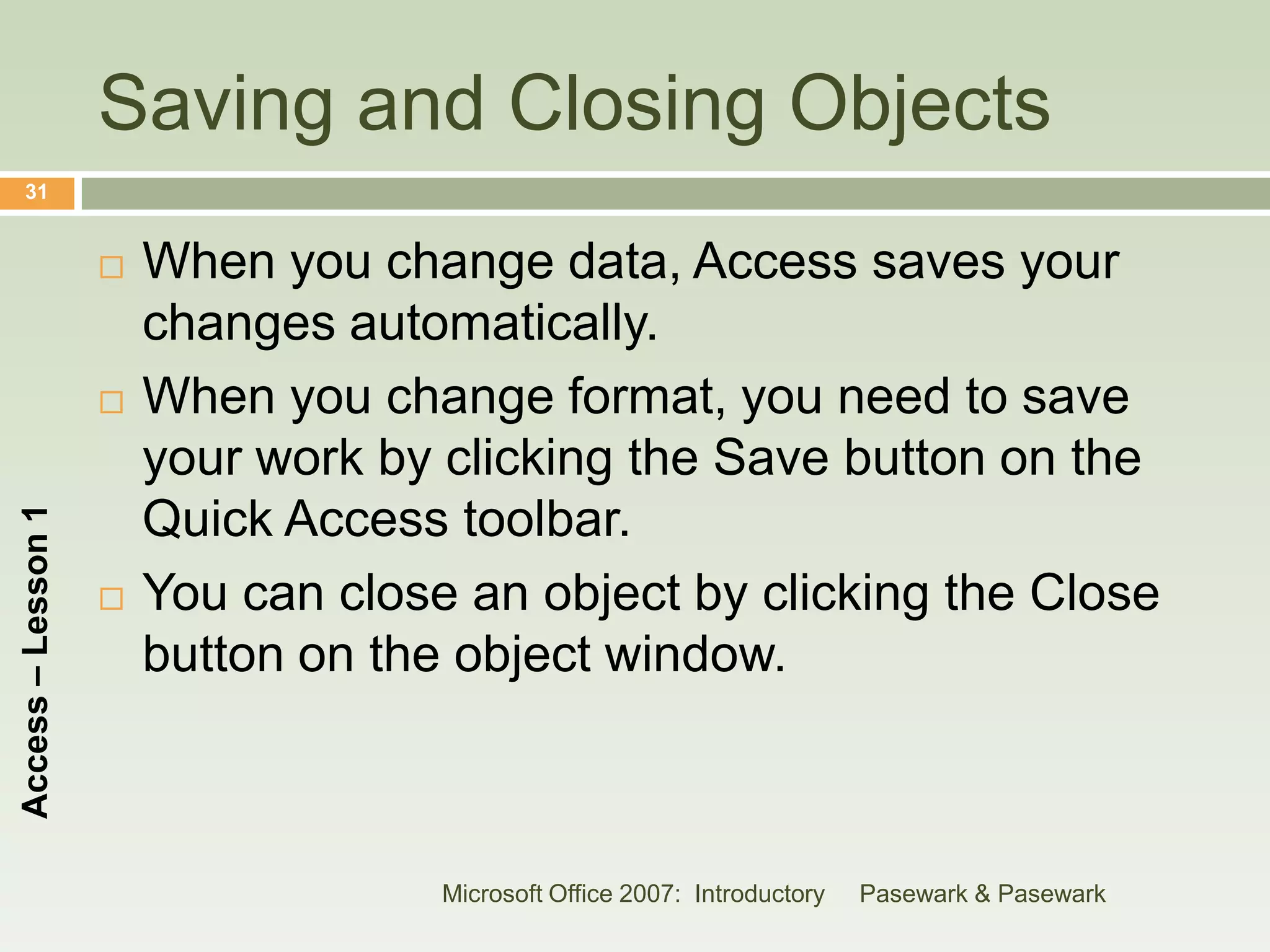 Saving and Closing Objects
    31


                       When you change data, Access saves your
                        changes automatically.
                       When you change format, you need to save
                        your work by clicking the Save button on the
                        Quick Access toolbar.
Access – Lesson 1




                       You can close an object by clicking the Close
                        button on the object window.



                                     Microsoft Office 2007: Introductory   Pasewark & Pasewark
 
