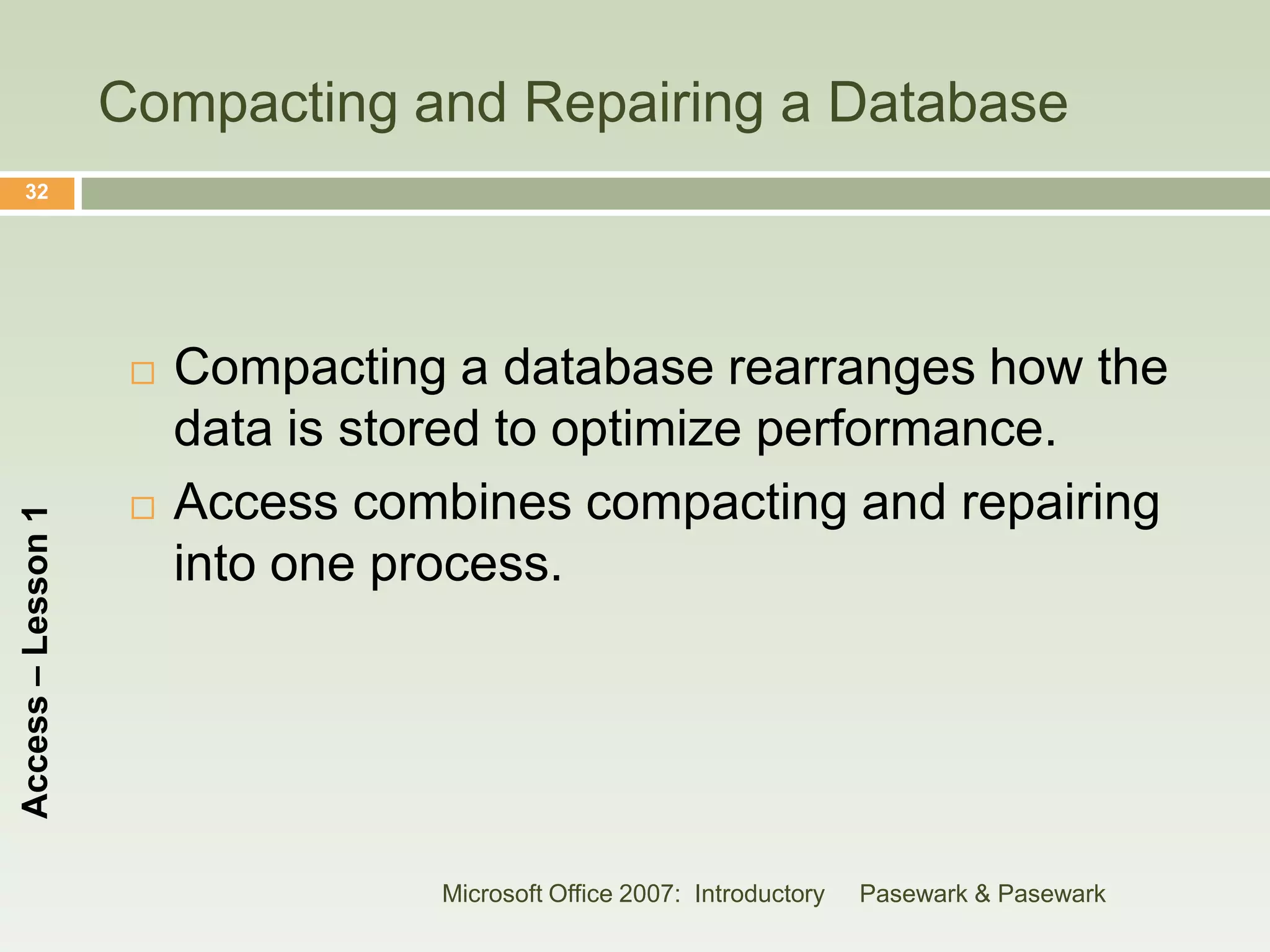 Compacting and Repairing a Database
    32




                        Compacting a database rearranges how the
                         data is stored to optimize performance.
                        Access combines compacting and repairing
Access – Lesson 1




                         into one process.




                                   Microsoft Office 2007: Introductory   Pasewark & Pasewark
 