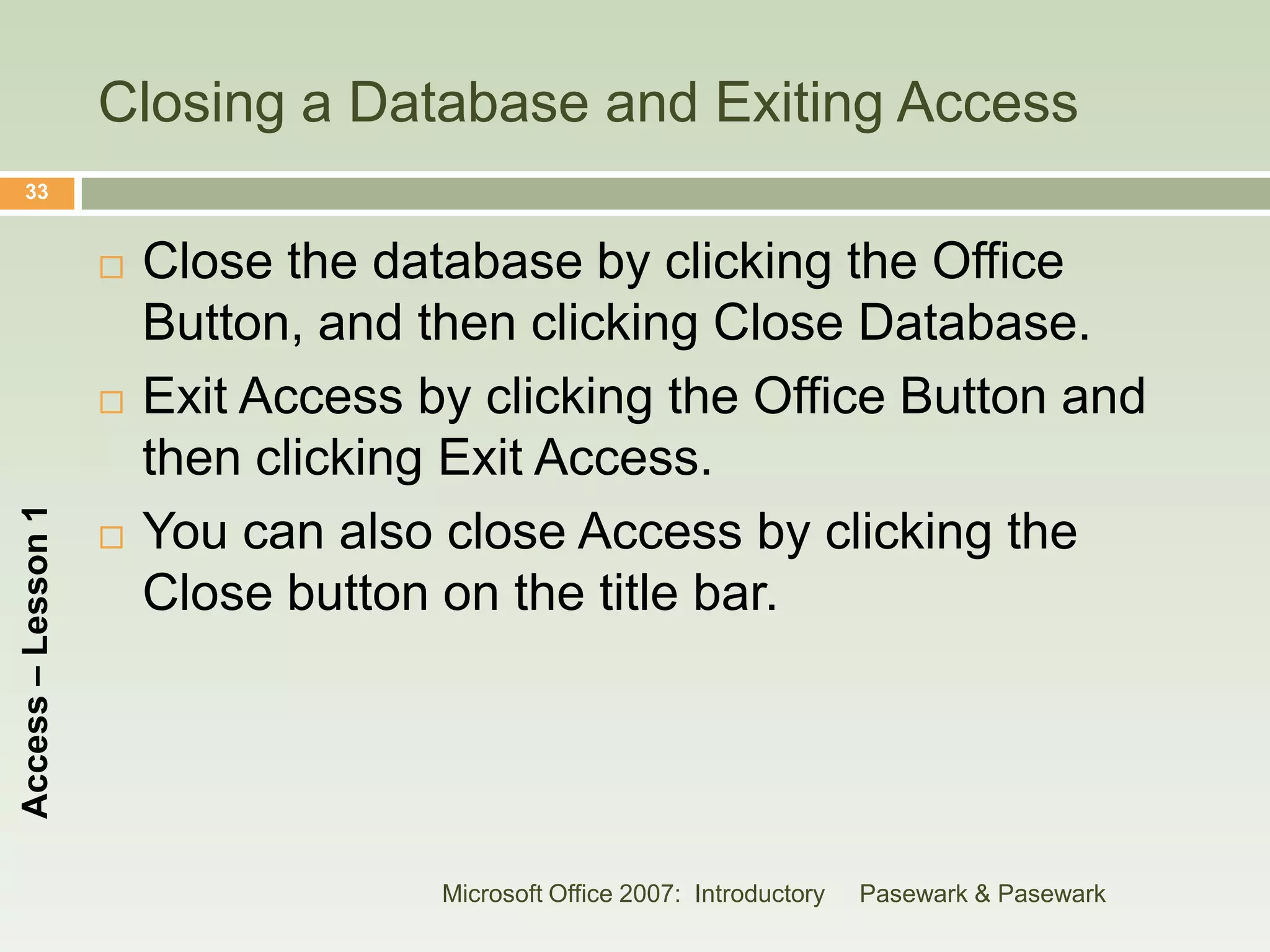 Closing a Database and Exiting Access
    33


                       Close the database by clicking the Office
                        Button, and then clicking Close Database.
                       Exit Access by clicking the Office Button and
                        then clicking Exit Access.
Access – Lesson 1




                       You can also close Access by clicking the
                        Close button on the title bar.




                                     Microsoft Office 2007: Introductory   Pasewark & Pasewark
 