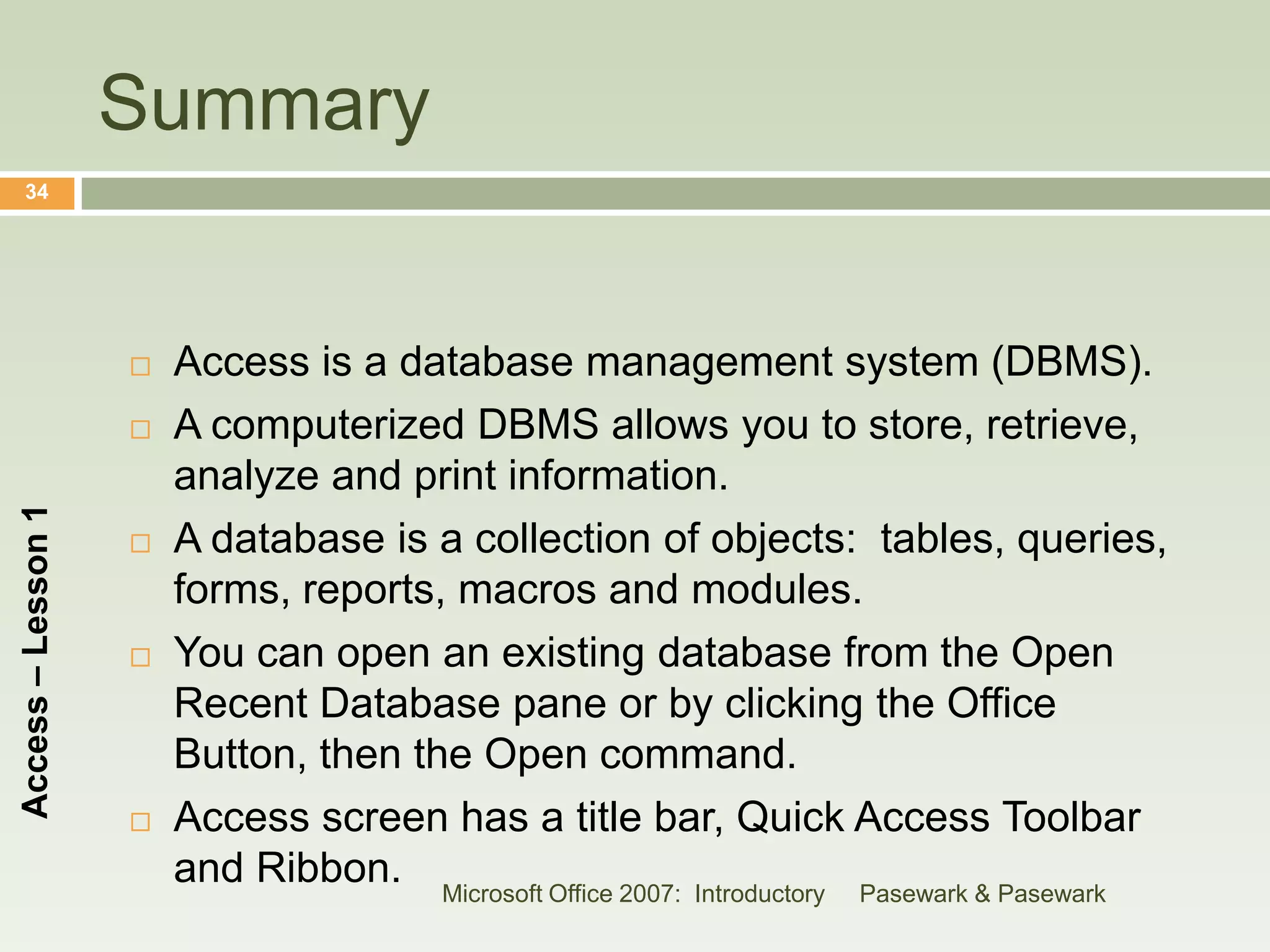 Summary
    34




                       Access is a database management system (DBMS).
                       A computerized DBMS allows you to store, retrieve,
                        analyze and print information.
Access – Lesson 1




                       A database is a collection of objects: tables, queries,
                        forms, reports, macros and modules.
                       You can open an existing database from the Open
                        Recent Database pane or by clicking the Office
                        Button, then the Open command.
                       Access screen has a title bar, Quick Access Toolbar
                        and Ribbon. Microsoft Office 2007: Introductory Pasewark & Pasewark
 