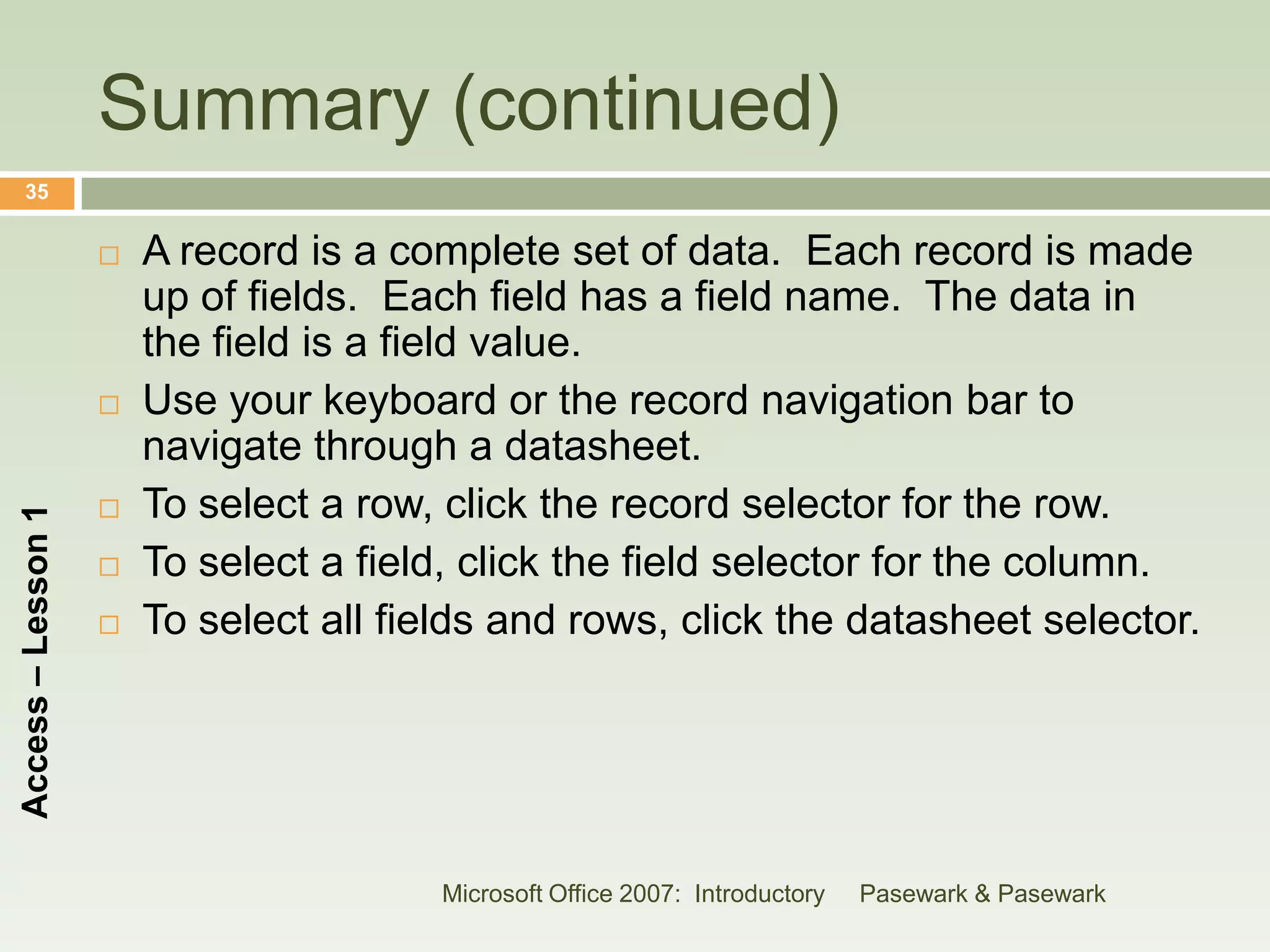 Summary (continued)
    35


                       A record is a complete set of data. Each record is made
                        up of fields. Each field has a field name. The data in
                        the field is a field value.
                       Use your keyboard or the record navigation bar to
                        navigate through a datasheet.
                       To select a row, click the record selector for the row.
Access – Lesson 1




                       To select a field, click the field selector for the column.
                       To select all fields and rows, click the datasheet selector.




                                        Microsoft Office 2007: Introductory   Pasewark & Pasewark
 