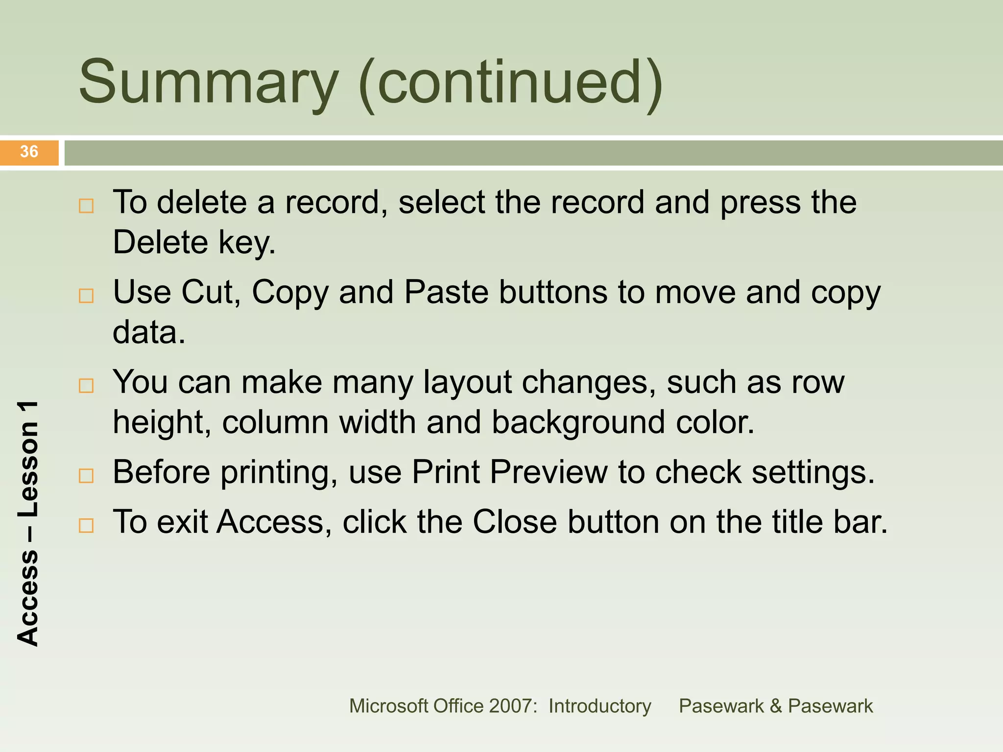 Summary (continued)
    36


                       To delete a record, select the record and press the
                        Delete key.
                       Use Cut, Copy and Paste buttons to move and copy
                        data.
                       You can make many layout changes, such as row
Access – Lesson 1




                        height, column width and background color.
                       Before printing, use Print Preview to check settings.
                       To exit Access, click the Close button on the title bar.




                                         Microsoft Office 2007: Introductory   Pasewark & Pasewark
 