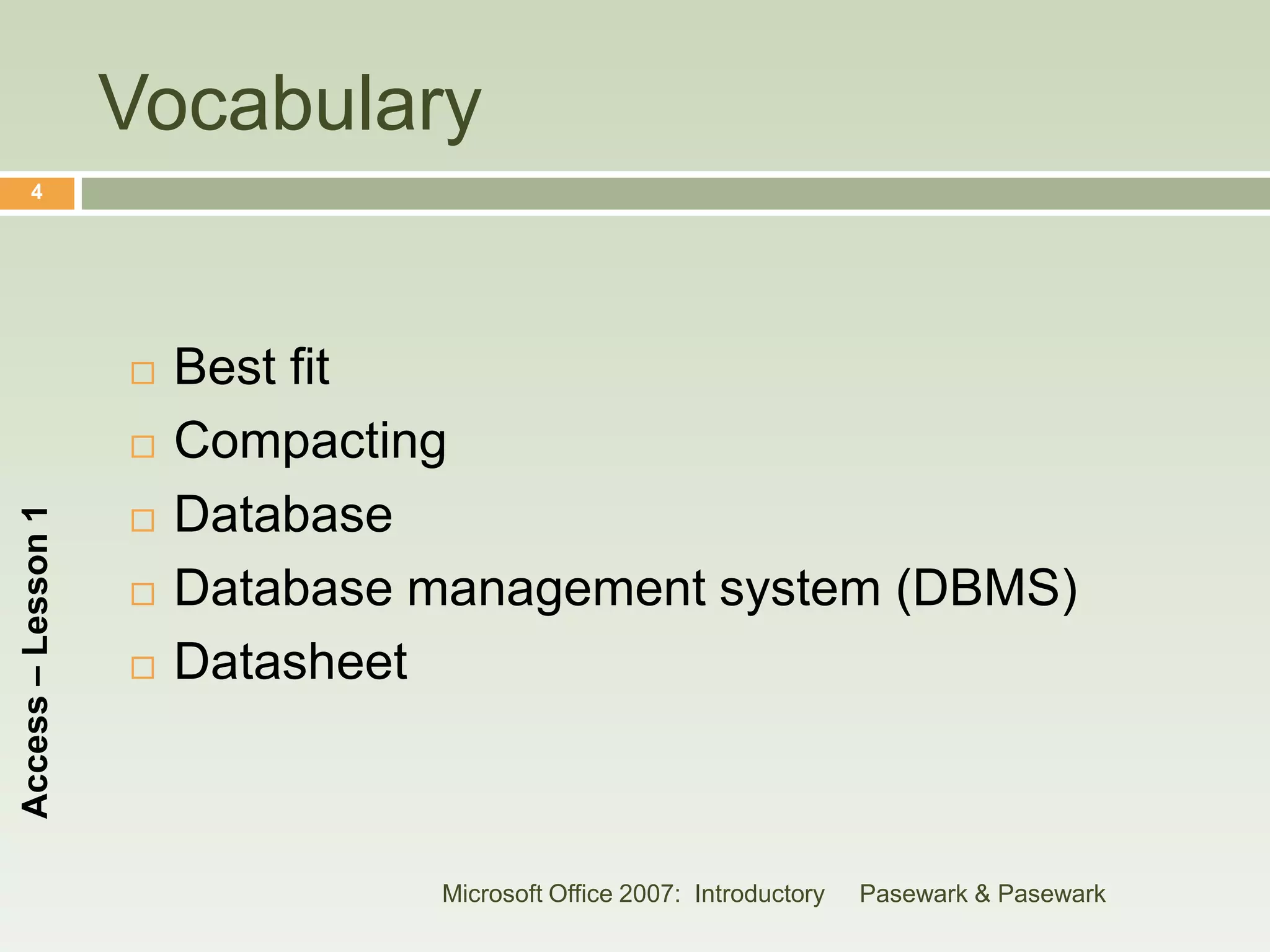 Vocabulary
      4




                       Best fit
                       Compacting
                        Database
Access – Lesson 1




                    

                       Database management system (DBMS)
                       Datasheet



                                 Microsoft Office 2007: Introductory   Pasewark & Pasewark
 