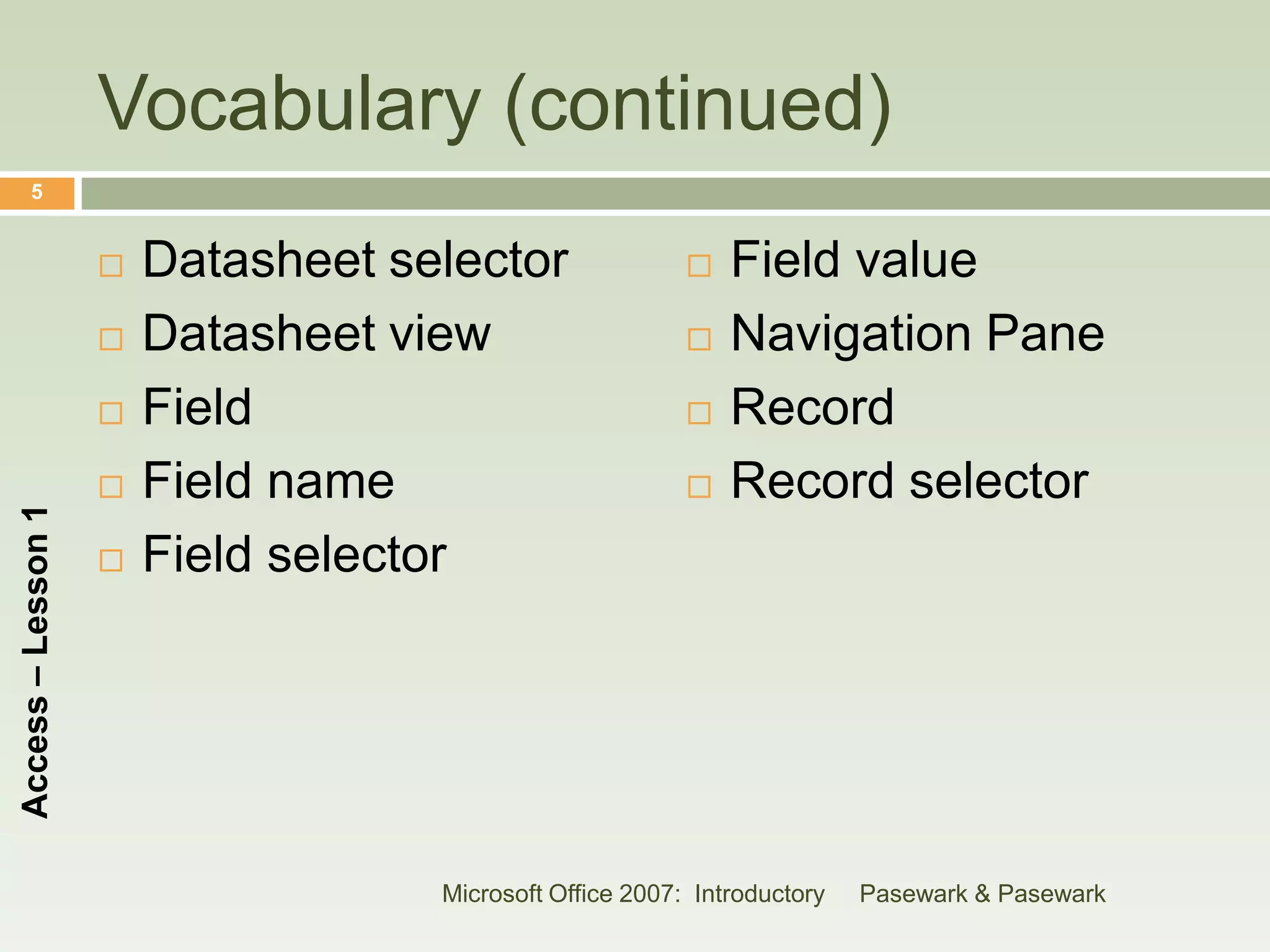 Vocabulary (continued)
      5


                       Datasheet selector                   Field value
                       Datasheet view                       Navigation Pane
                       Field                                Record
                       Field name                           Record selector
Access – Lesson 1




                       Field selector




                                    Microsoft Office 2007: Introductory   Pasewark & Pasewark
 