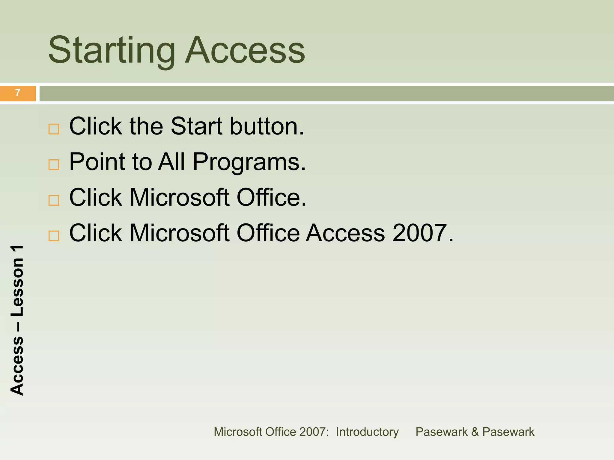 Starting Access
      7


                       Click the Start button.
                       Point to All Programs.
                       Click Microsoft Office.
                       Click Microsoft Office Access 2007.
Access – Lesson 1




                                     Microsoft Office 2007: Introductory   Pasewark & Pasewark
 