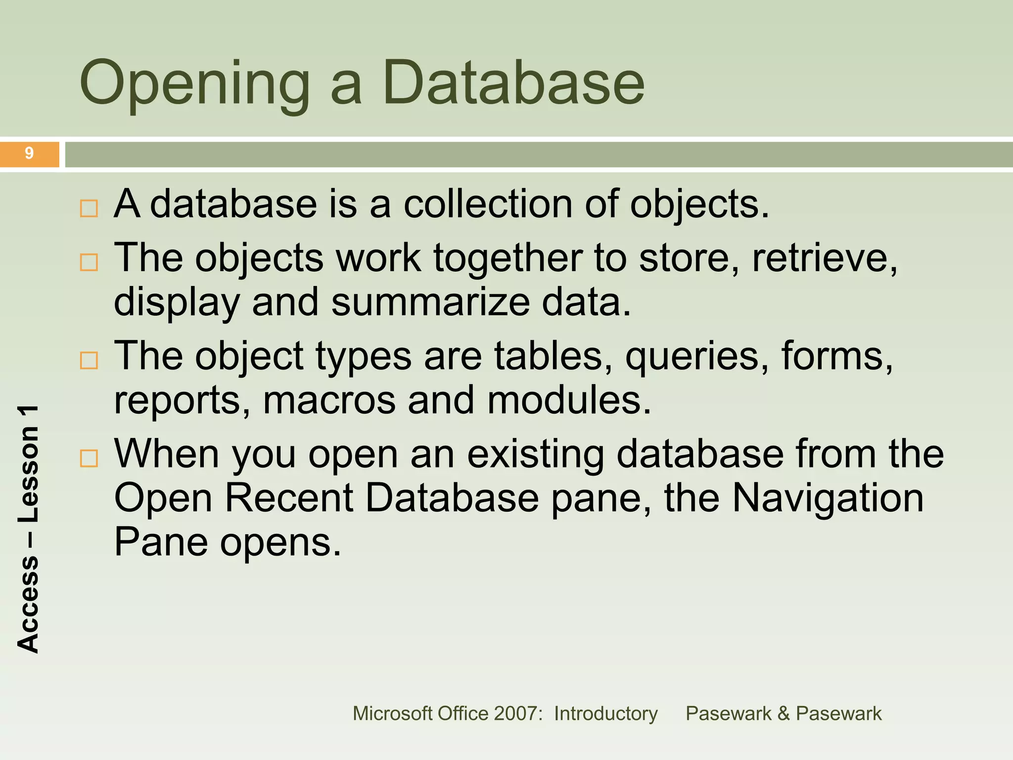 Opening a Database
      9


                       A database is a collection of objects.
                       The objects work together to store, retrieve,
                        display and summarize data.
                       The object types are tables, queries, forms,
                        reports, macros and modules.
Access – Lesson 1




                       When you open an existing database from the
                        Open Recent Database pane, the Navigation
                        Pane opens.



                                    Microsoft Office 2007: Introductory   Pasewark & Pasewark
 