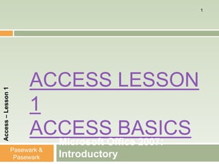 1




                         ACCESS LESSON
Access – Lesson 1




                         1
                         ACCESS BASICS
                                 Microsoft Office 2007:
                    Pasewark &
                     Pasewark    Introductory
 