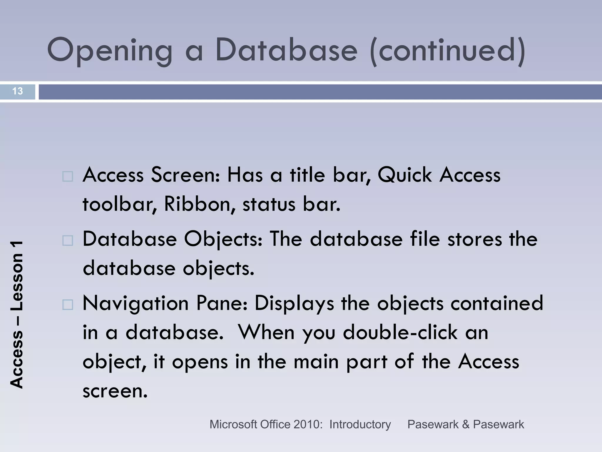 Opening a Database (continued)
    13




                       Access Screen: Has a title bar, Quick Access
                        toolbar, Ribbon, status bar.
                       Database Objects: The database file stores the
Access – Lesson 1




                        database objects.
                       Navigation Pane: Displays the objects contained
                        in a database. When you double-click an
                        object, it opens in the main part of the Access
                        screen.
                                    Microsoft Office 2010: Introductory   Pasewark & Pasewark
 