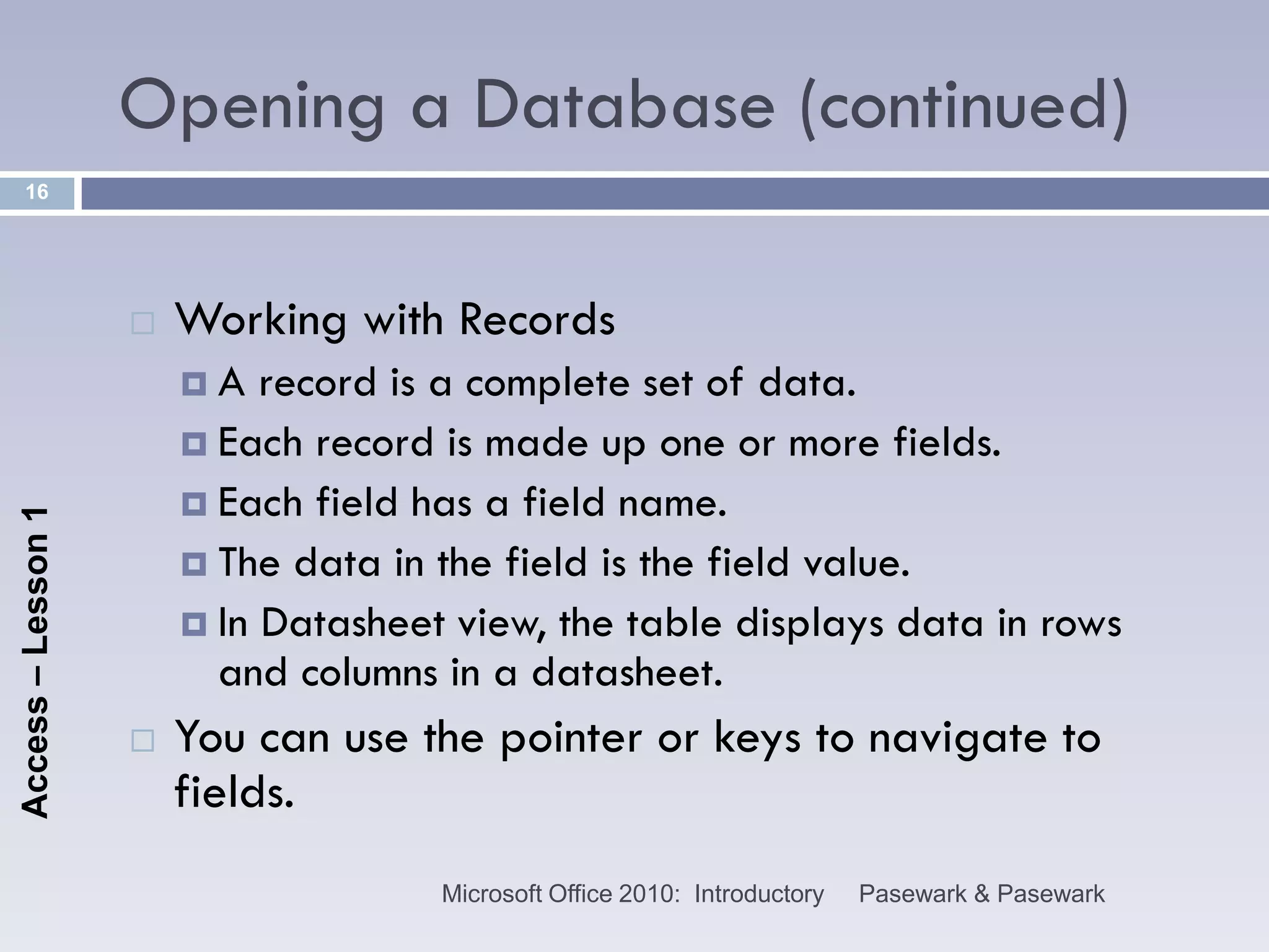Opening a Database (continued)
    16




                       Working with Records
                        A   record is a complete set of data.
                         Each record is made up one or more fields.
                         Each field has a field name.
Access – Lesson 1




                         The data in the field is the field value.
                         In Datasheet view, the table displays data in rows
                          and columns in a datasheet.
                       You can use the pointer or keys to navigate to
                        fields.
                                      Microsoft Office 2010: Introductory   Pasewark & Pasewark
 
