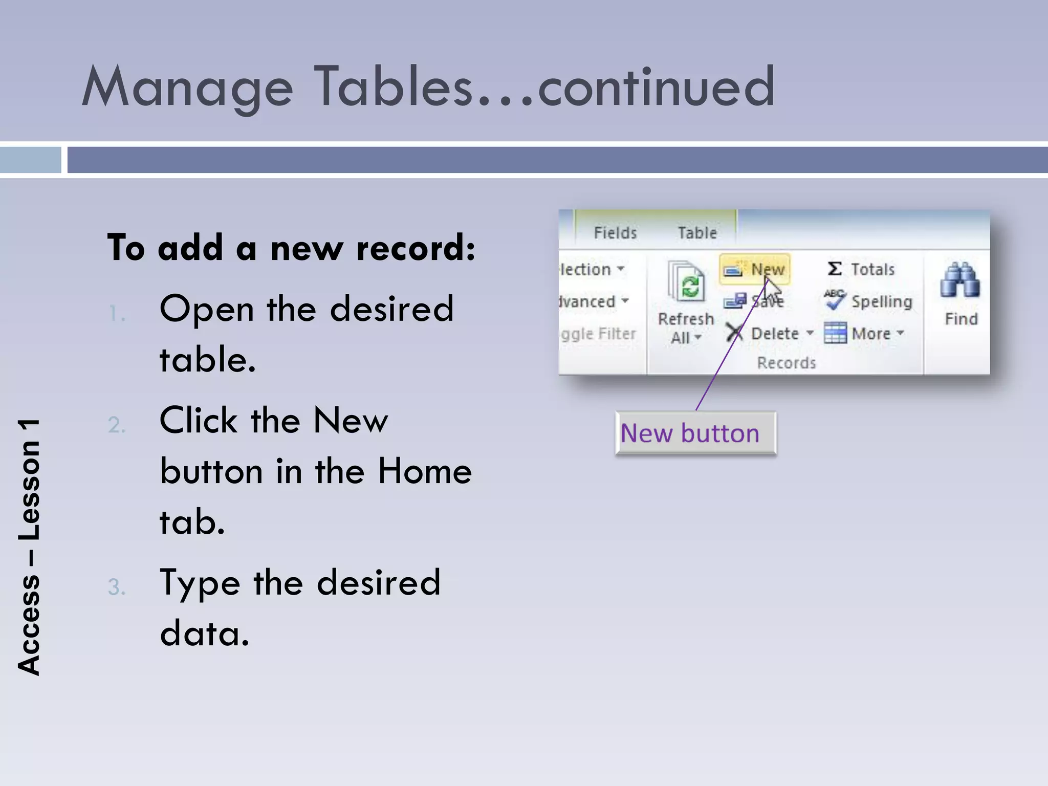 Manage Tables…continued

                    To add a new record:
                    1. Open the desired

                       table.
                    2. Click the New
Access – Lesson 1




                       button in the Home
                       tab.
                    3. Type the desired

                       data.
 
