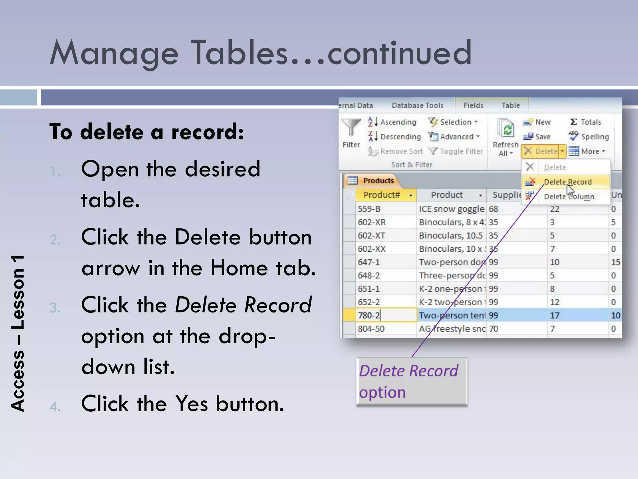 Manage Tables…continued
                    To delete a record:
                    1. Open the desired

                       table.
                    2. Click the Delete button
                       arrow in the Home tab.
Access – Lesson 1




                    3. Click the Delete Record

                       option at the drop-
                       down list.
                    4. Click the Yes button.
 