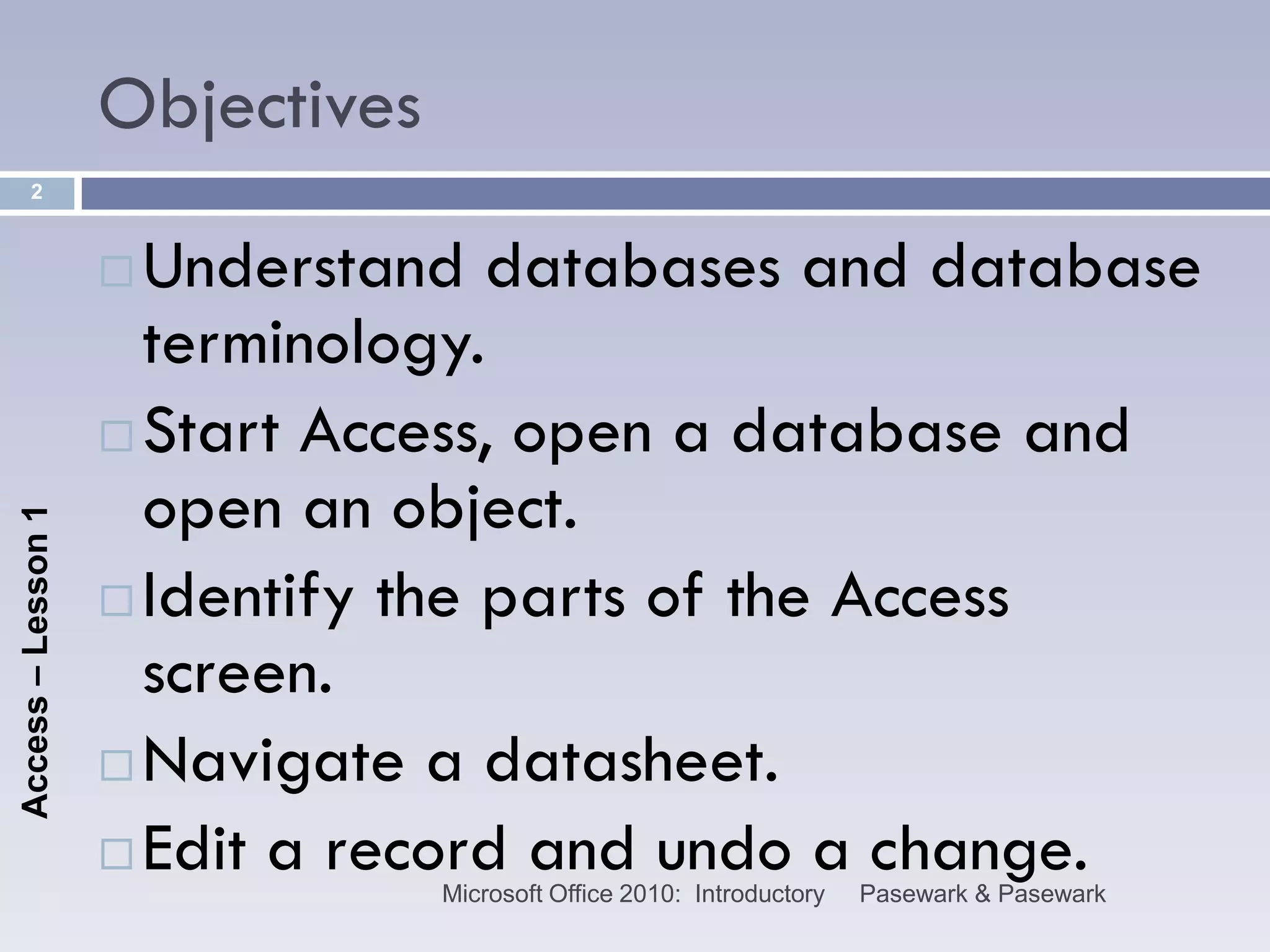 Objectives
      2



                     Understand databases and database
                      terminology.
                     Start Access, open a database and
                      open an object.
Access – Lesson 1




                     Identify the parts of the Access
                      screen.
                     Navigate a datasheet.

                     Edit a record and undo a change.
                                 Microsoft Office 2010: Introductory   Pasewark & Pasewark
 