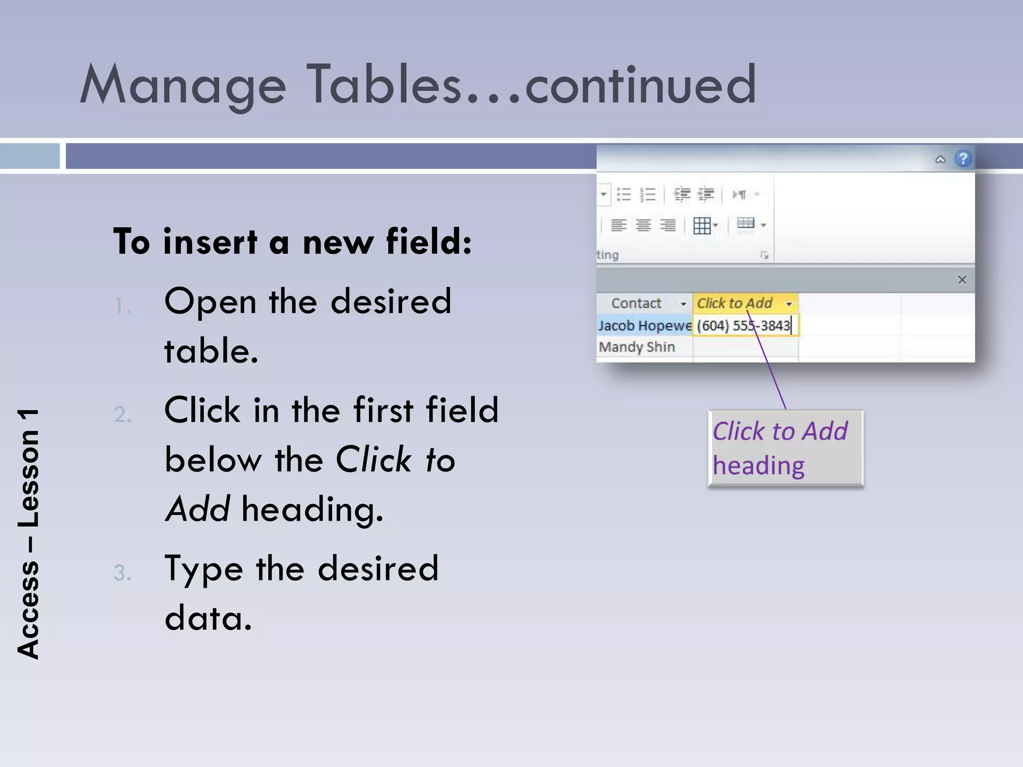 Manage Tables…continued

                     To insert a new field:
                     1. Open the desired

                        table.
                     2. Click in the first field
Access – Lesson 1




                        below the Click to
                        Add heading.
                     3. Type the desired

                        data.
 