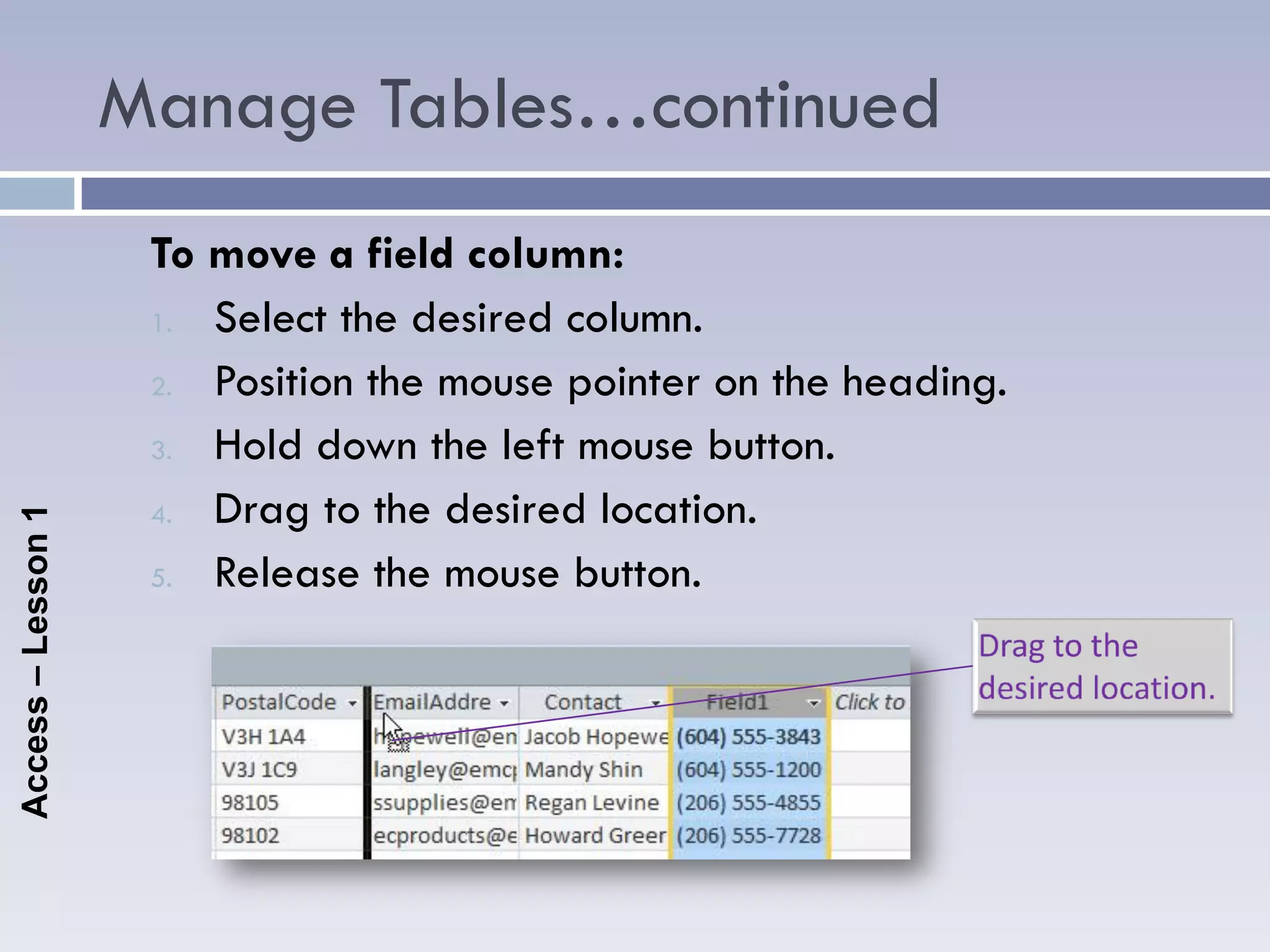 Manage Tables…continued
                     To move a field column:
                     1. Select the desired column.

                     2. Position the mouse pointer on the heading.

                     3. Hold down the left mouse button.

                     4. Drag to the desired location.
Access – Lesson 1




                     5. Release the mouse button.
 