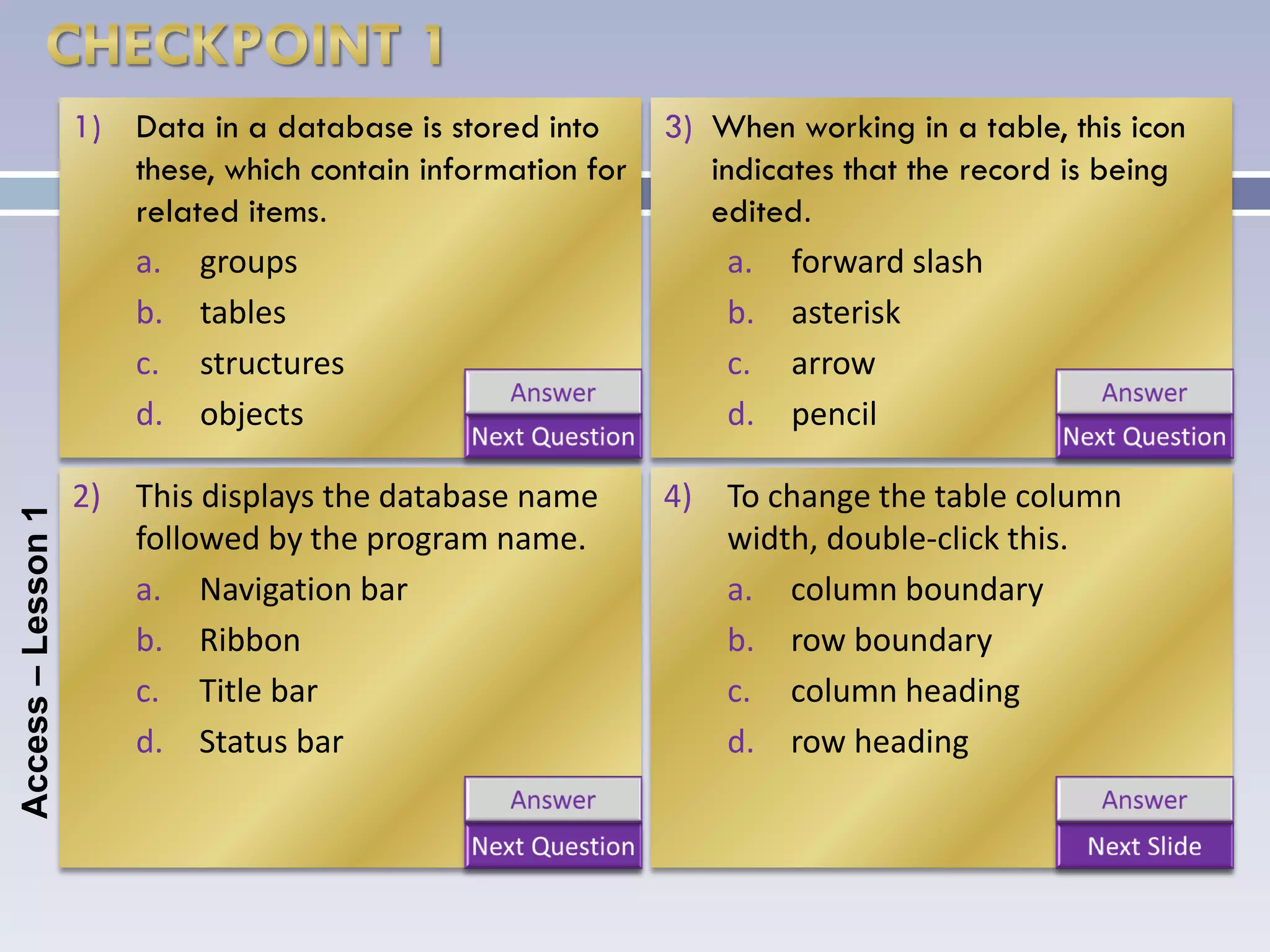 1) Data in a database is stored into      3) When working in a table, this icon
                       these, which contain information for      indicates that the record is being
                       related items.                            edited.
                       a. groups                                   a. forward slash
                       b. tables                                   b. asterisk
                       c. structures                               c. arrow
                       d. objects                                  d. pencil

                    2) This displays the database name        4) To change the table column
Access – Lesson 1




                       followed by the program name.             width, double-click this.
                       a. Navigation bar                         a. column boundary
                       b. Ribbon                                 b. row boundary
                       c. Title bar                              c. column heading
                       d. Status bar                             d. row heading
 