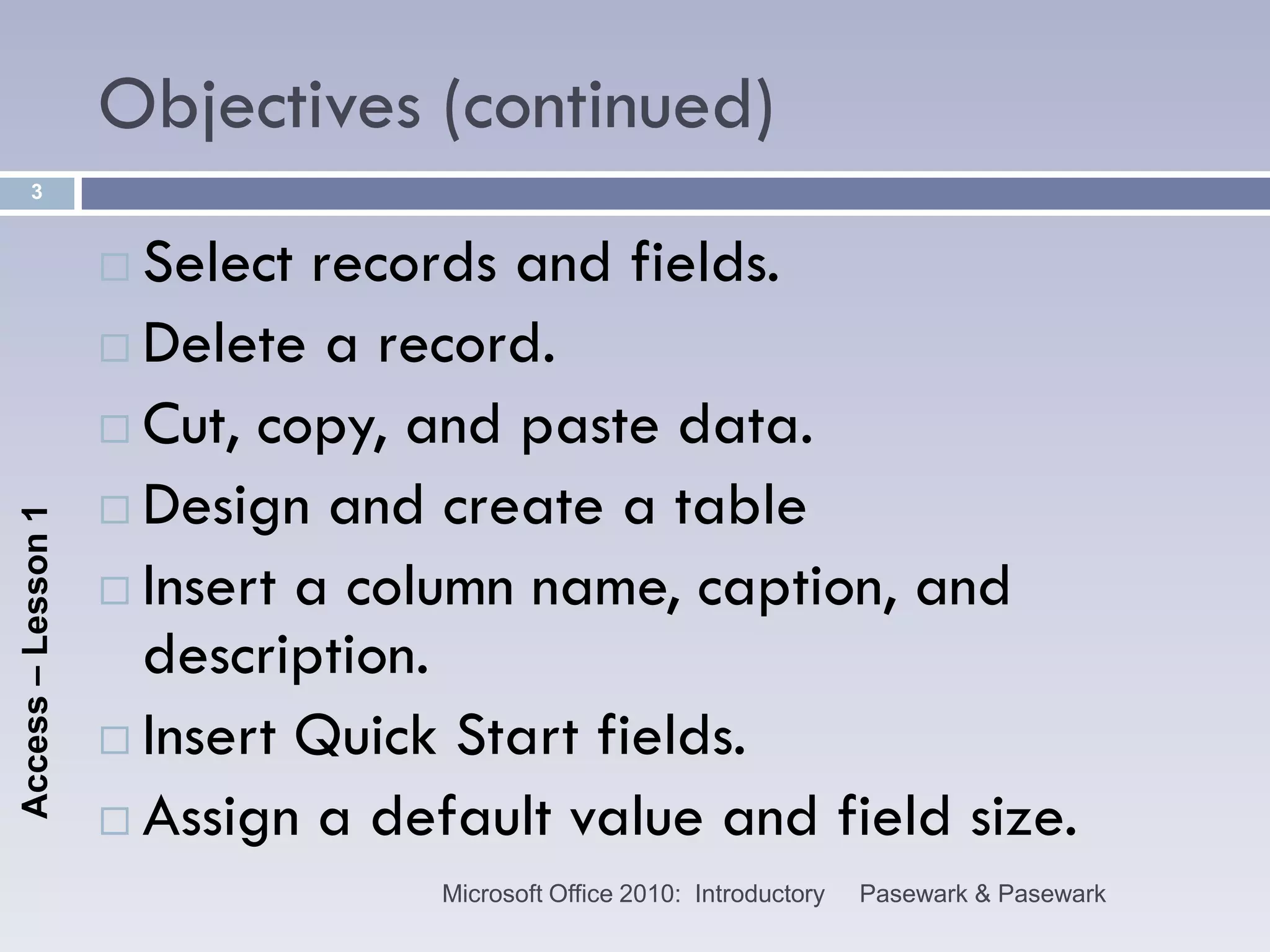Objectives (continued)
      3


                     Select records and fields.
                     Delete a record.

                     Cut, copy, and paste data.

                     Design and create a table
Access – Lesson 1




                     Insert a column name, caption, and
                      description.
                     Insert Quick Start fields.

                     Assign a default value and field size.
                                  Microsoft Office 2010: Introductory   Pasewark & Pasewark
 