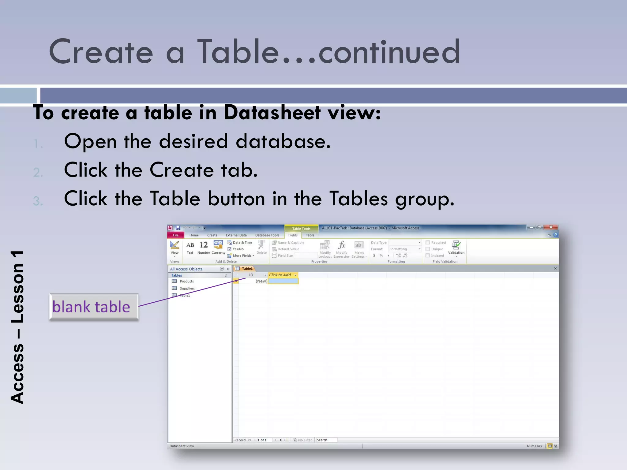 Create a Table…continued
                    To create a table in Datasheet view:
                    1. Open the desired database.

                    2. Click the Create tab.

                    3. Click the Table button in the Tables group.
Access – Lesson 1
 