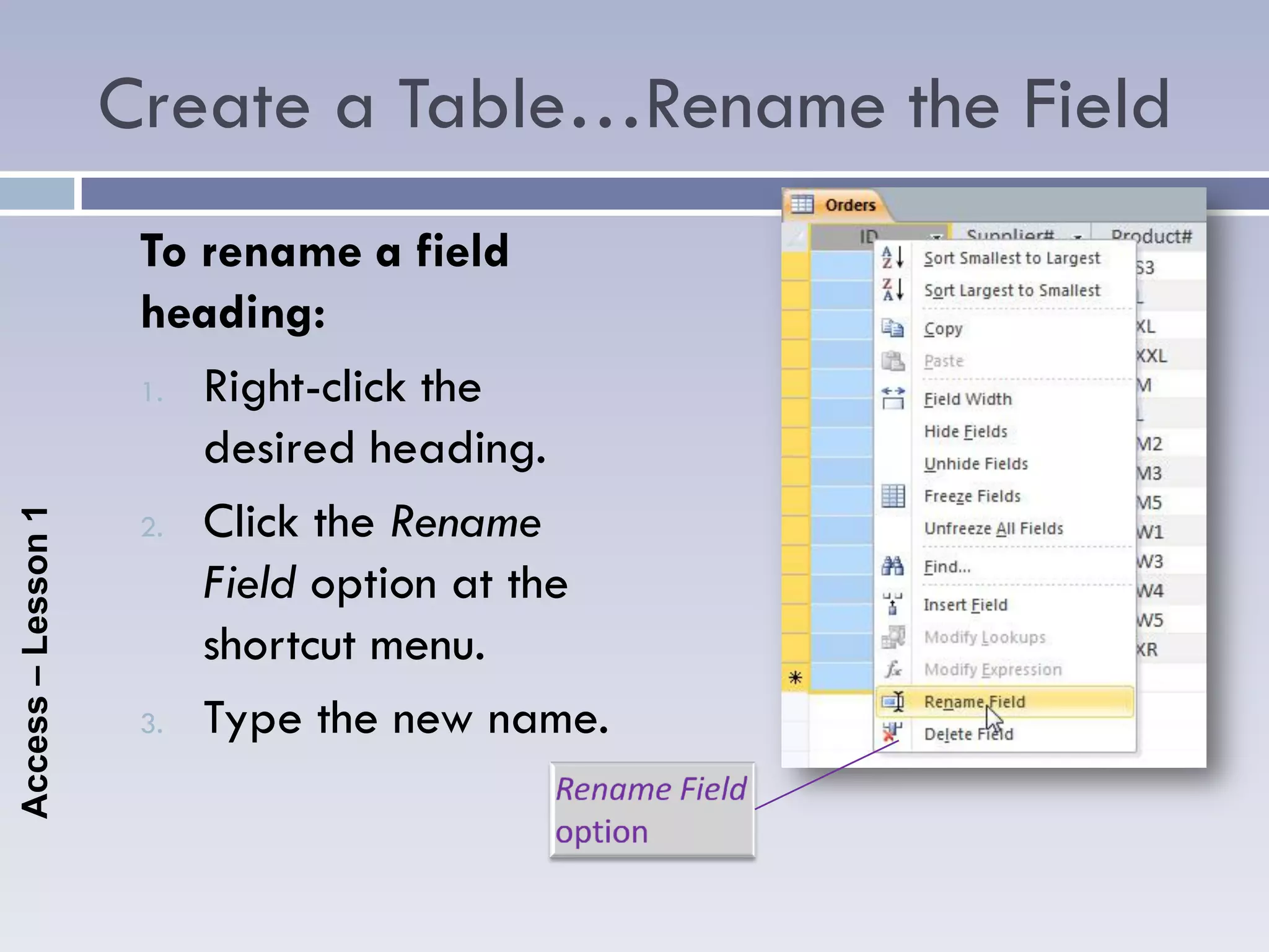 Create a Table…Rename the Field
                     To rename a field
                     heading:
                     1. Right-click the

                        desired heading.
                     2. Click the Rename
Access – Lesson 1




                        Field option at the
                        shortcut menu.
                     3. Type the new name.
 