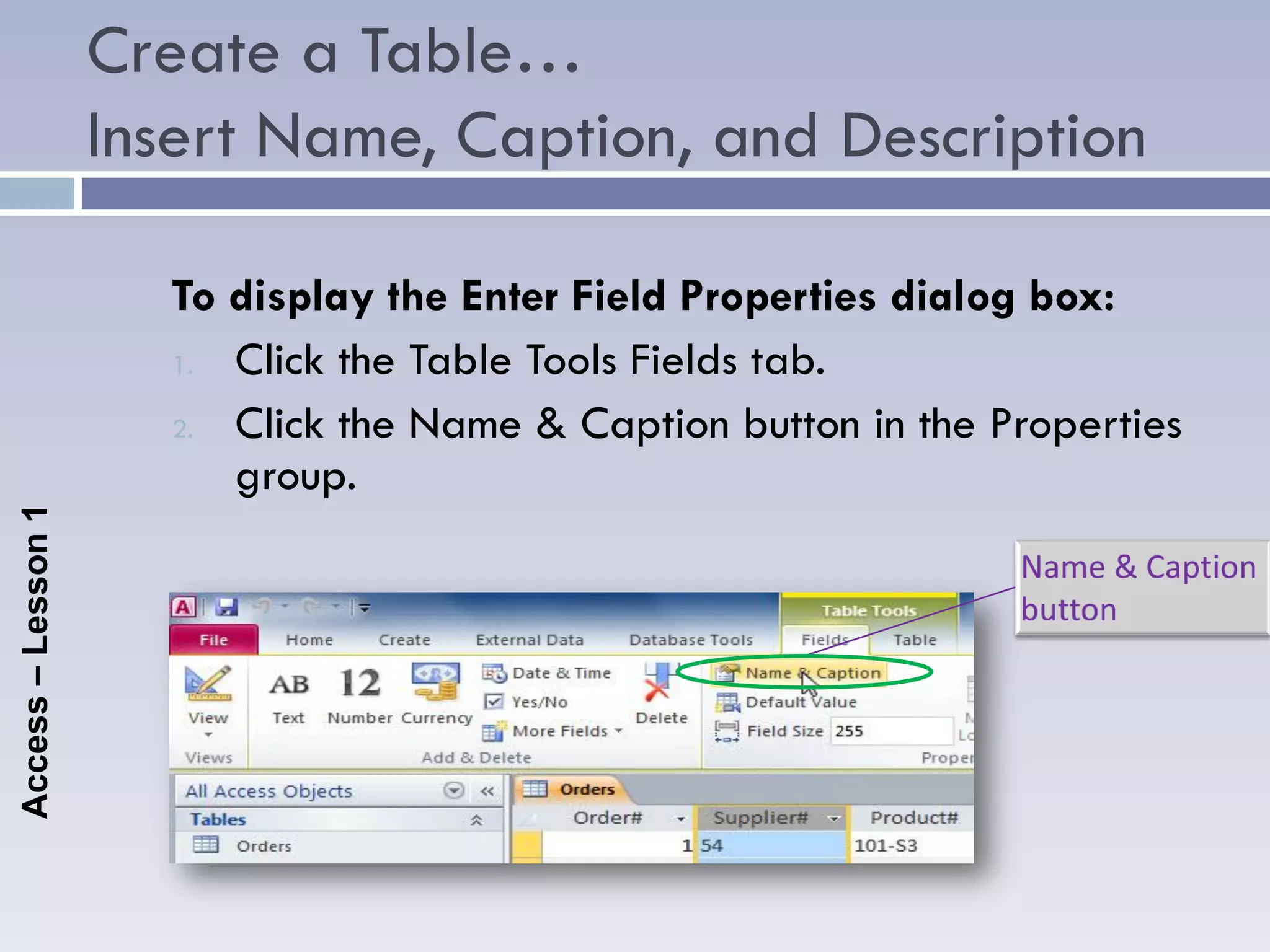 Create a Table…
                    Insert Name, Caption, and Description

                      To display the Enter Field Properties dialog box:
                      1. Click the Table Tools Fields tab.

                      2. Click the Name & Caption button in the Properties
                         group.
Access – Lesson 1
 