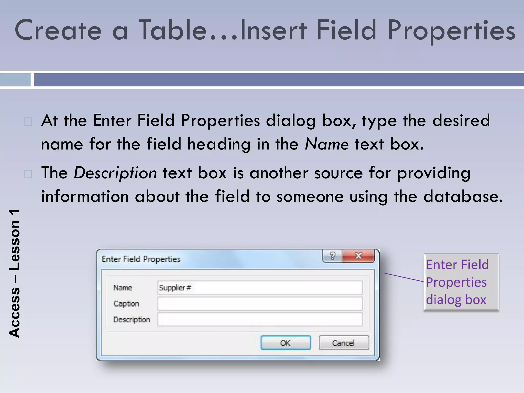 Create a Table…Insert Field Properties

                       At the Enter Field Properties dialog box, type the desired
                        name for the field heading in the Name text box.
                       The Description text box is another source for providing
                        information about the field to someone using the database.
Access – Lesson 1
 