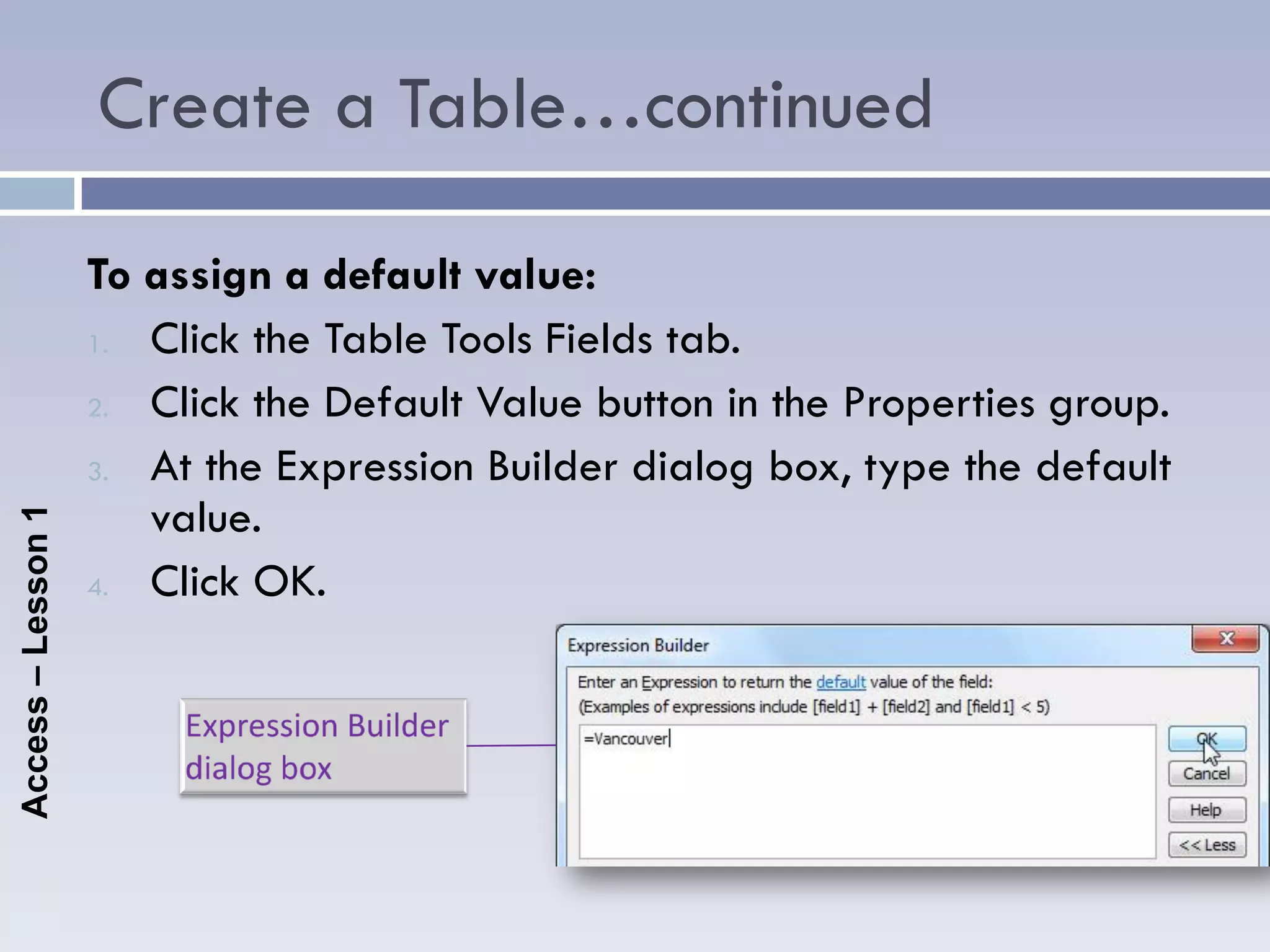 Create a Table…continued

                    To assign a default value:
                    1. Click the Table Tools Fields tab.

                    2. Click the Default Value button in the Properties group.

                    3. At the Expression Builder dialog box, type the default
                       value.
Access – Lesson 1




                    4. Click OK.
 