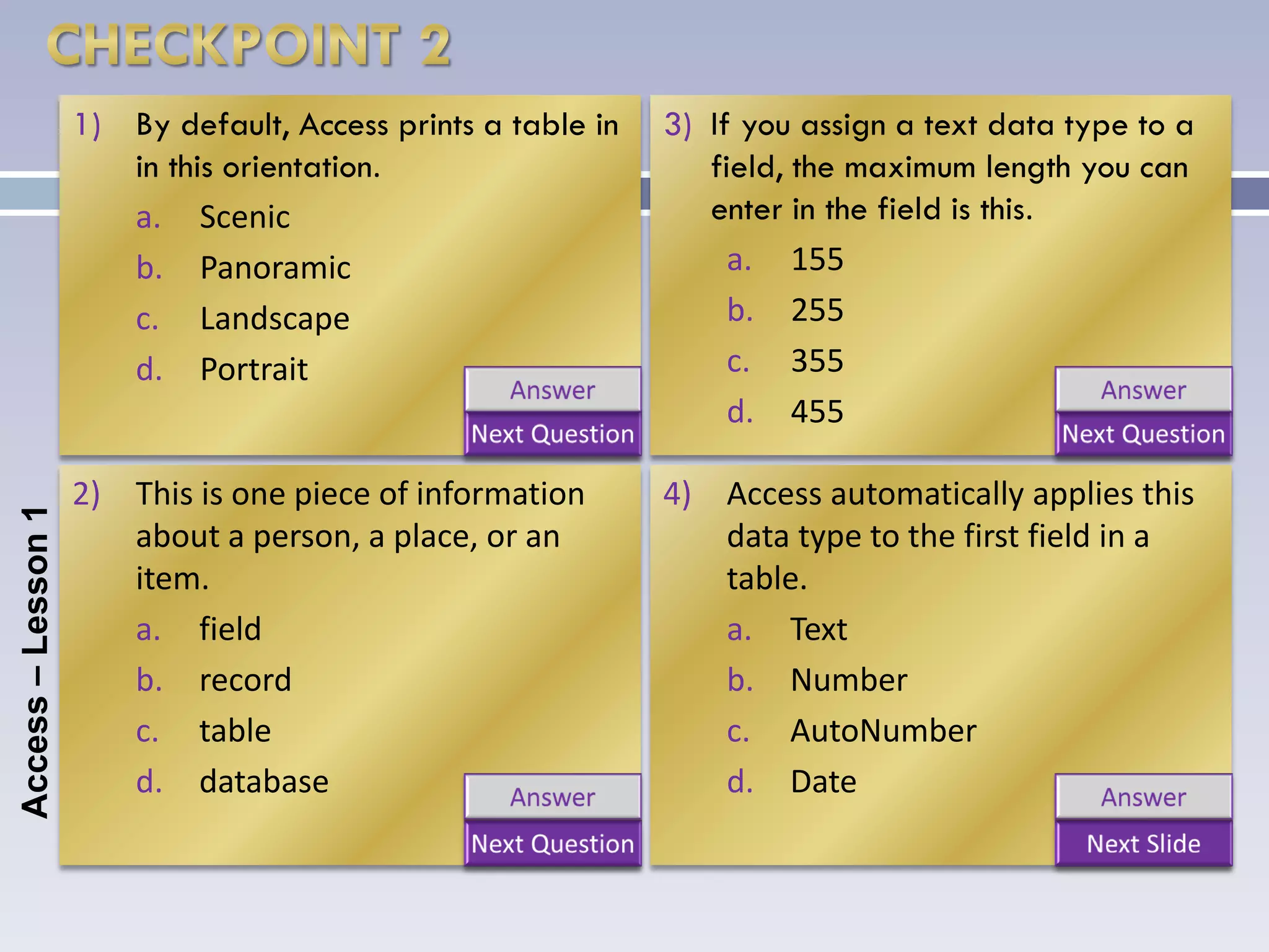 1) By default, Access prints a table in   3) If you assign a text data type to a
                       in this orientation.                      field, the maximum length you can
                       a. Scenic                                 enter in the field is this.
                       b. Panoramic                                a. 155
                       c. Landscape                                b. 255
                       d. Portrait                                 c. 355
                                                                   d. 455

                    2) This is one piece of information       4) Access automatically applies this
Access – Lesson 1




                       about a person, a place, or an            data type to the first field in a
                       item.                                     table.
                       a. field                                  a. Text
                       b. record                                 b. Number
                       c. table                                  c. AutoNumber
                       d. database                               d. Date
 