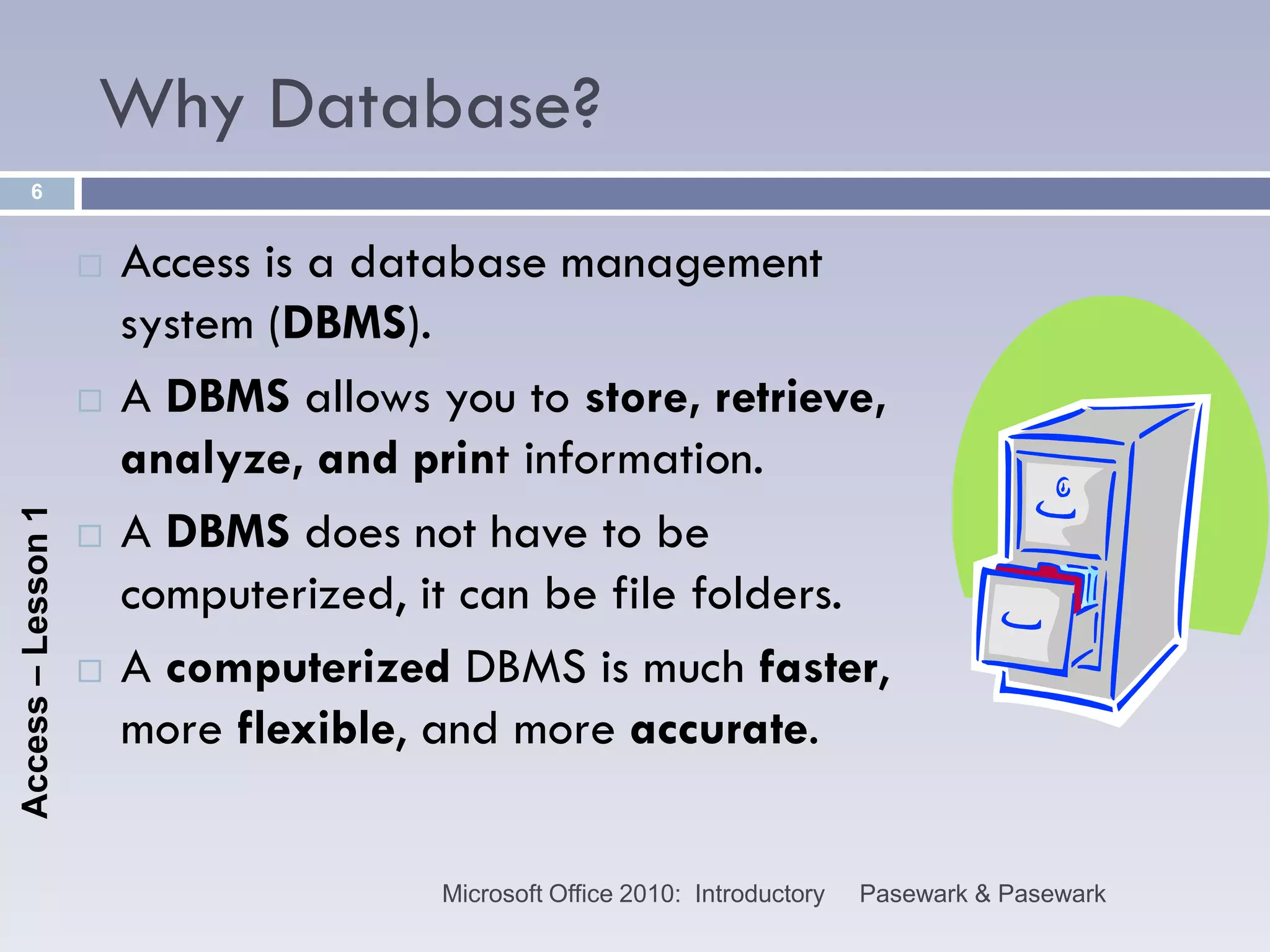 Why Database?
      6


                       Access is a database management
                        system (DBMS).
                       A DBMS allows you to store, retrieve,
                        analyze, and print information.
                        A DBMS does not have to be
Access – Lesson 1




                    

                        computerized, it can be file folders.
                       A computerized DBMS is much faster,
                        more flexible, and more accurate.


                                       Microsoft Office 2010: Introductory   Pasewark & Pasewark
 