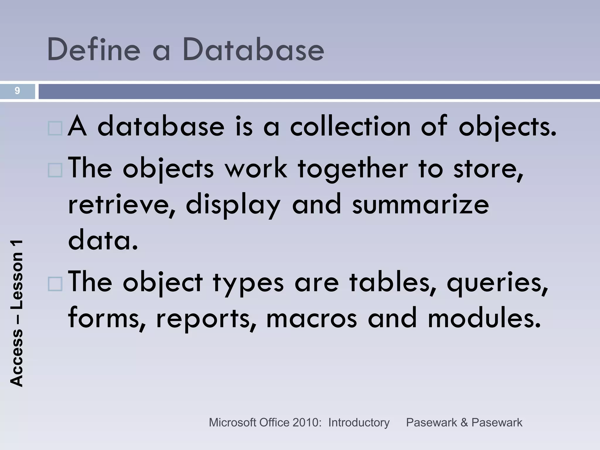 Define a Database
      9



                     A database is a collection of objects.
                     The objects work together to store,
                      retrieve, display and summarize
                      data.
Access – Lesson 1




                     The object types are tables, queries,
                      forms, reports, macros and modules.

                                Microsoft Office 2010: Introductory   Pasewark & Pasewark
 