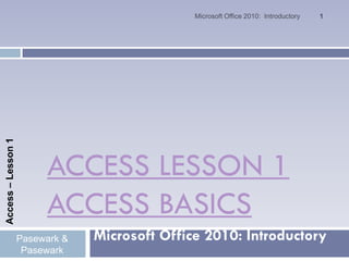 Microsoft Office 2010: Introductory   1
Access – Lesson 1




                         ACCESS LESSON 1
                         ACCESS BASICS
                    Pasewark &   Microsoft Office 2010: Introductory
                     Pasewark
 