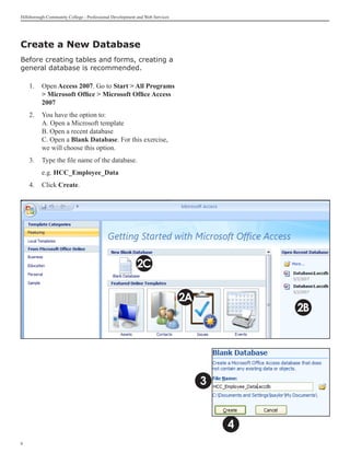 Hillsborough Community College - Professional Development and Web Services




Create a New Database
Before creating tables and forms, creating a
general database is recommended.

    1.	 Open Access 2007. Go to Start  All Programs
         Microsoft Office  Microsoft Office Access
        2007
    2.	 You have the option to:
        A. Open a Microsoft template
        B. Open a recent database
        C. Open a Blank Database. For this exercise,
        we will choose this option.
    3.	 Type the file name of the database.
    	     e.g. HCC_Employee_Data
    4.	 Click Create.




                                                         2C

                                                                             2A
                                                                                          2B




                                                                                  3


                                                                                      4

 