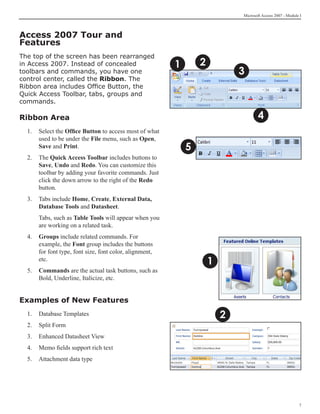 Microsoft Access 2007 - Module I



Access 2007 Tour and
Features
The top of the screen has been rearranged
in Access 2007. Instead of concealed                     1       2
toolbars and commands, you have one                                          3
control center, called the Ribbon. The
Ribbon area includes Office Button, the
Quick Access Toolbar, tabs, groups and
commands.

Ribbon Area                                                                         4
  1.	 Select the Office Button to access most of what
      used to be under the File menu, such as Open,
      Save and Print.                                        5
  2.	 The Quick Access Toolbar includes buttons to
      Save, Undo and Redo. You can customize this
      toolbar by adding your favorite commands. Just
      click the down arrow to the right of the Redo
      button.
  3.	 Tabs include Home, Create, External Data,
      Database Tools and Datasheet.
  	   Tabs, such as Table Tools will appear when you
      are working on a related task.
  4.	 Groups include related commands. For
      example, the Font group includes the buttons
      for font type, font size, font color, alignment,
      etc.
                                                                     1
  5.	 Commands are the actual task buttons, such as
      Bold, Underline, Italicize, etc.
  	
Examples of New Features
  1. 	 Database Templates                                                2
  2.	 Split Form
  3. 	 Enhanced Datasheet View
  4.	 Memo fields support rich text
  5. 	 Attachment data type




                                                                                                           
 